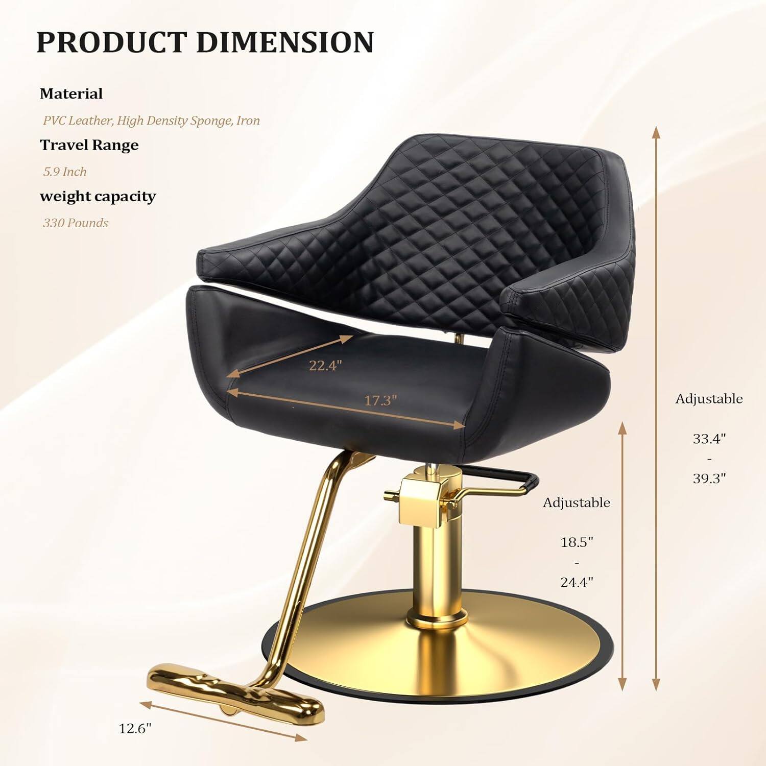 PRODUCT DIMENSION

Material: PVC Leather, High Density Sponge, Iron

Travel Range: 5.9 Inch

Weight Capacity: 330 Pounds

Dimensions:
- 22.4" (width)
- 17.3" (depth)
- 18.5" (height, adjustable from 24.4")
- 12.6" (base width)
- Adjustable height from 33.4" to 39.3"