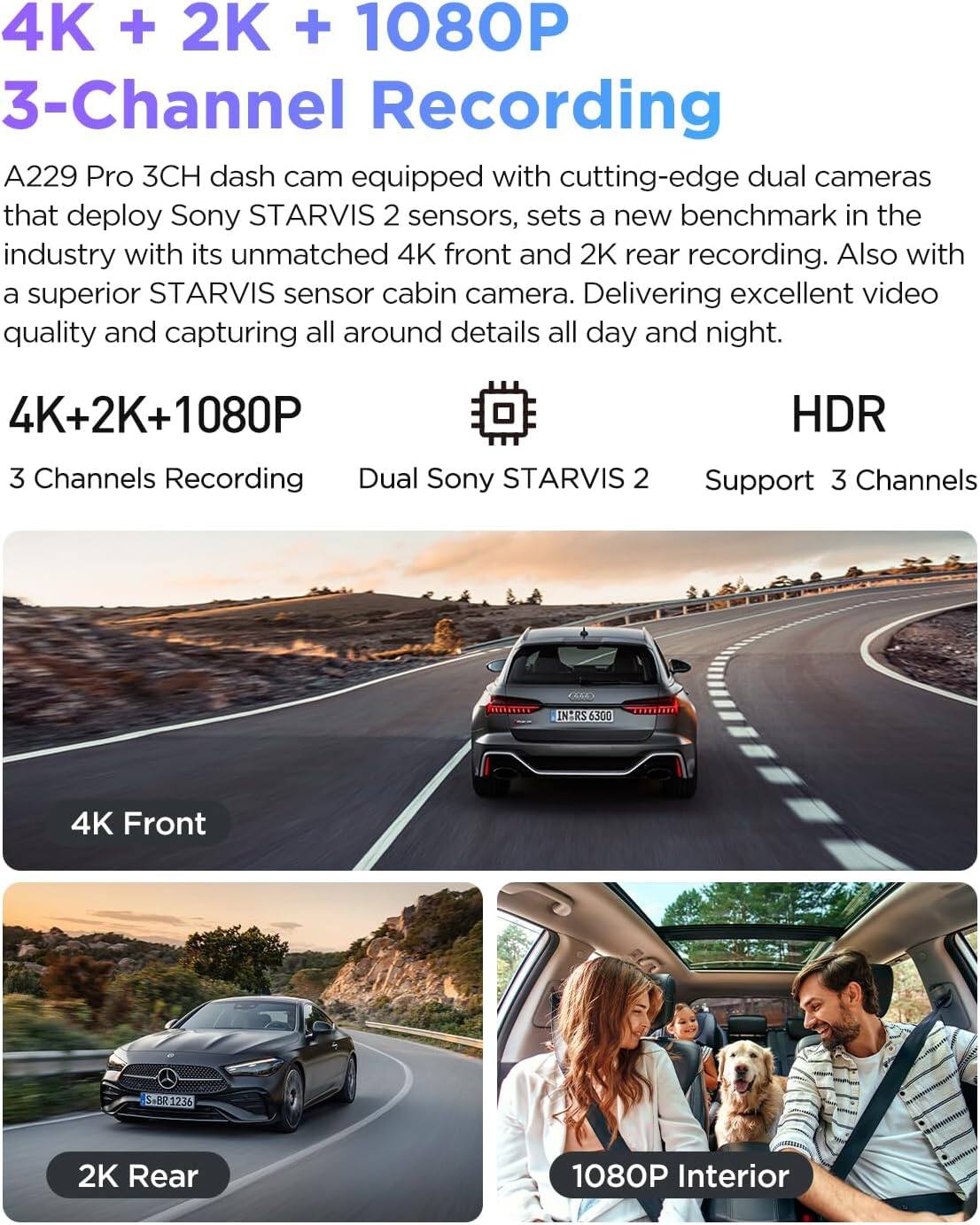 4K + 2K + 1080P  
3-Channel Recording

A229 Pro 3CH dash cam equipped with cutting-edge dual cameras that deploy Sony STARVIS 2 sensors, sets a new benchmark in the industry with its unmatched 4K front and 2K rear recording. Also with a superior STARVIS sensor cabin camera. Delivering excellent video quality and capturing all around details all day and night.

4K+2K+1080P  
3 Channels Recording  
Dual Sony STARVIS 2  
Support 3 Channels  
HDR

4K Front  
2K Rear  
1080P Interior