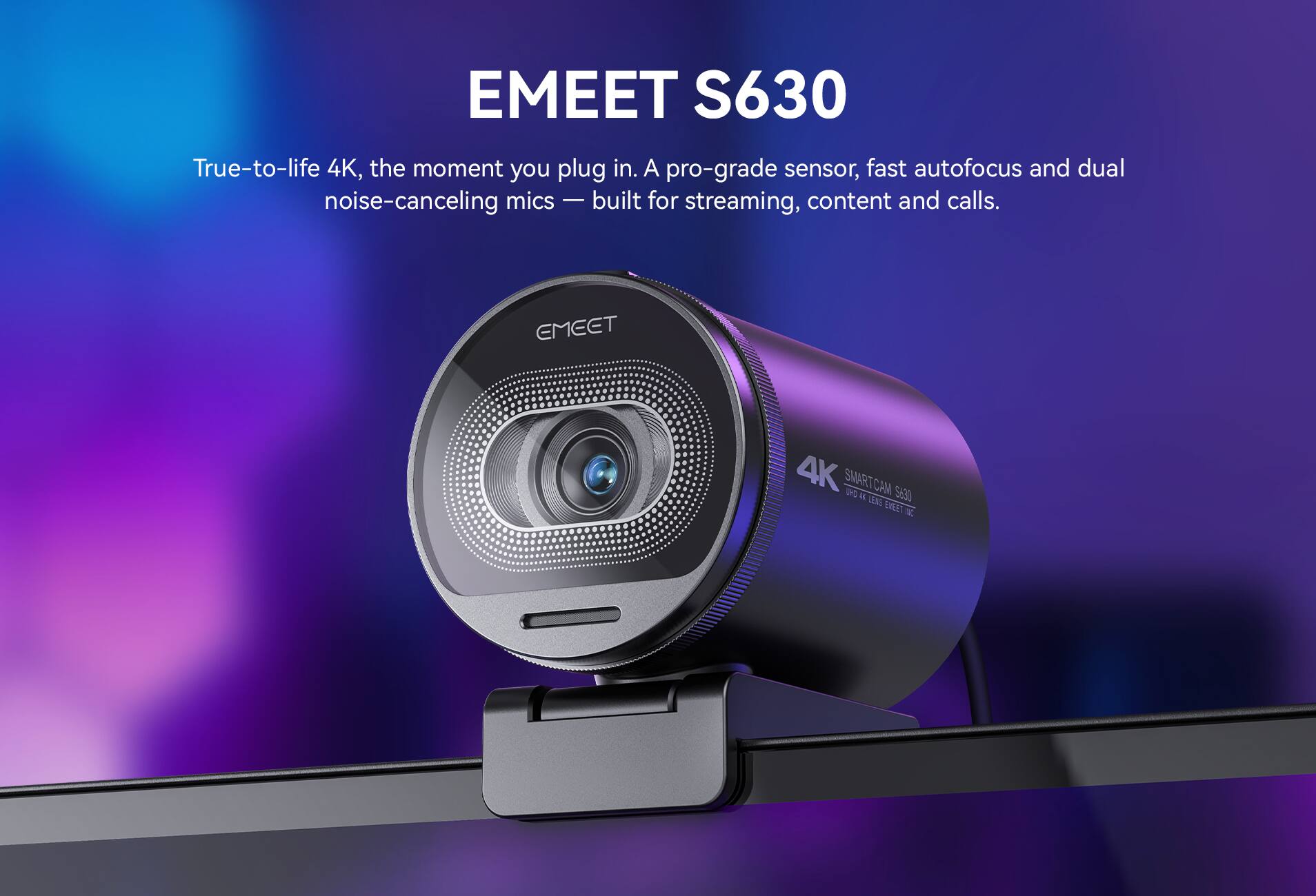 EMEET S630

True-to-life 4K, the moment you plug in. A pro-grade sensor, fast autofocus and dual noise-canceling mics - built for streaming, content and calls.

EMEET
4K SMARTCAM UKO 45. LEVE S630 EMEET ISC
