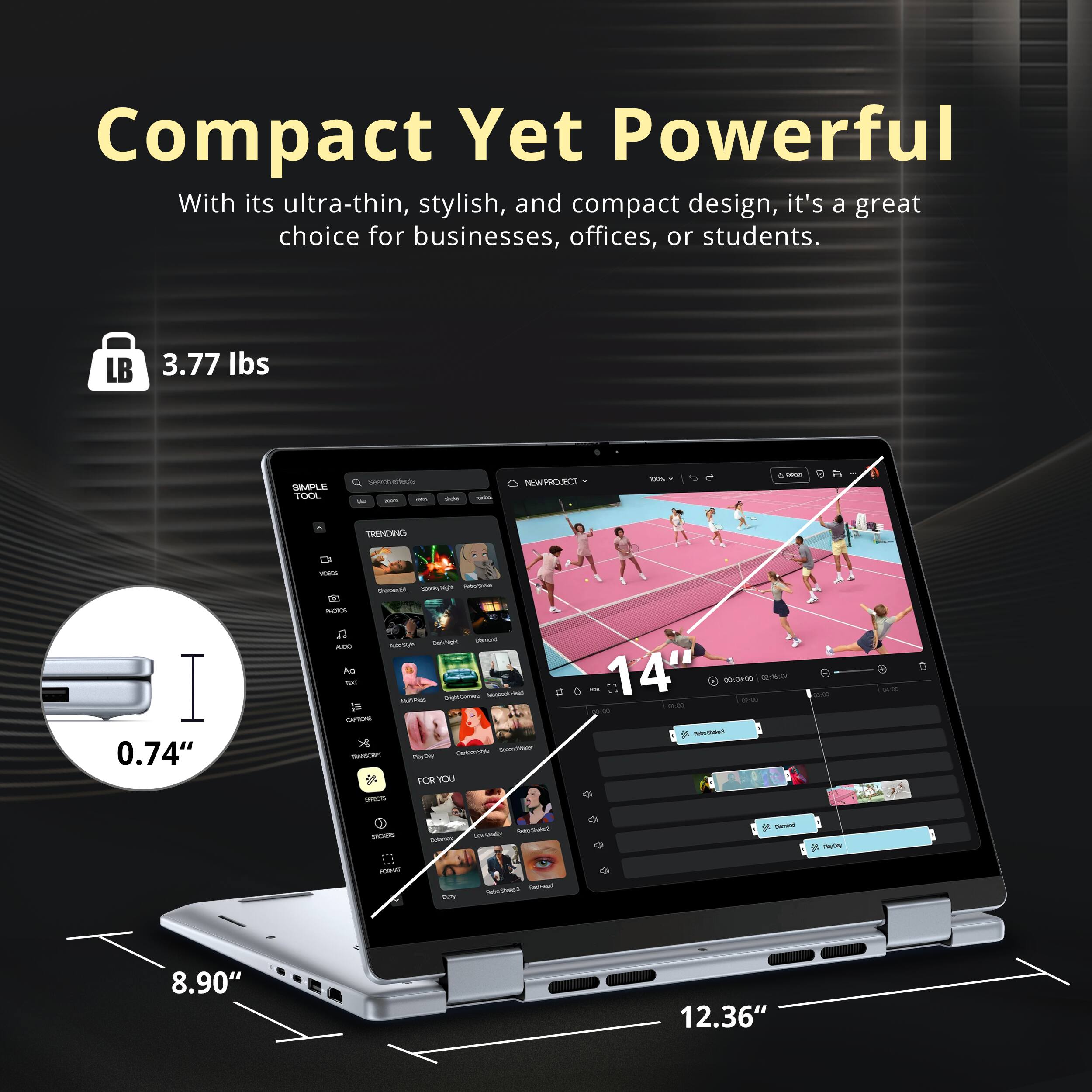Compact Yet Powerful

With its ultra-thin, stylish, and compact design, it's a great choice for businesses, offices, or students.

LB 3.77 lbs

0.74" 

14" 

8.90" 

12.36"