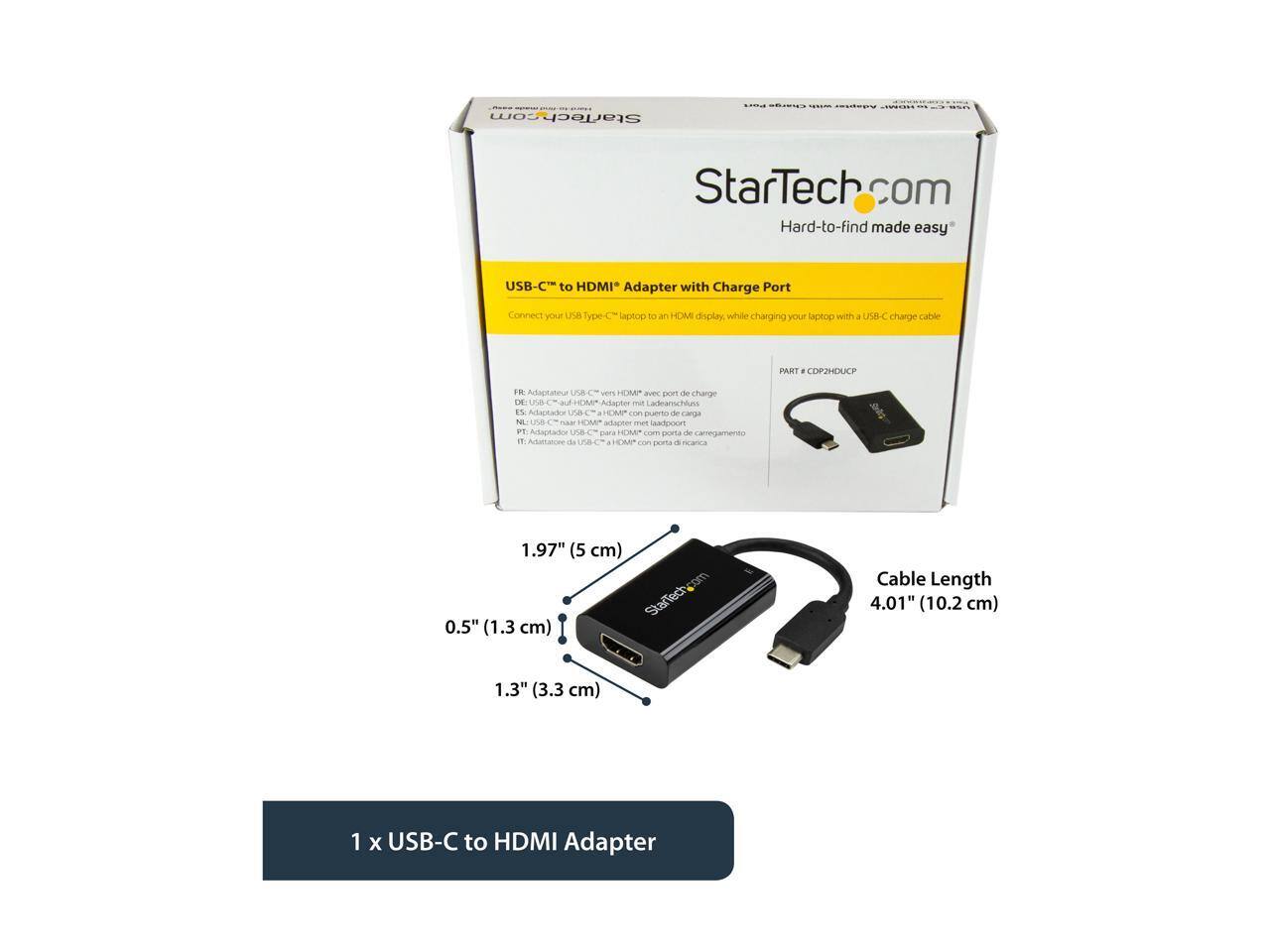 StarTech.com  
Hard-to-find made easy  

USB-C to HDMI Adapter with Charge Port  
Connect your USB Type C laptop to an HDMI display while charging your laptop with a USB-C charge cable  

PART # CPD2HDUCP  

FR: Adaptateur USB-C vers HDMI avec port de charge  
DE: USB-C-Adapter mit HDMI-Anschluss und Ladeport  
NL: USB-C naar HDMI adapter met laadpoort  
ES: Adaptador USB-C a HDMI con puerto de carga  
IT: Adattatore USB-C a HDMI con porta di ricarica  

1 x USB-C to HDMI Adapter  

Cable Length: 4.01" (10.2 cm)  

Dimensions:  
- 1.97" (5 cm)  
- 0.5" (1.3 cm)  
- 1.3" (3.3 cm)