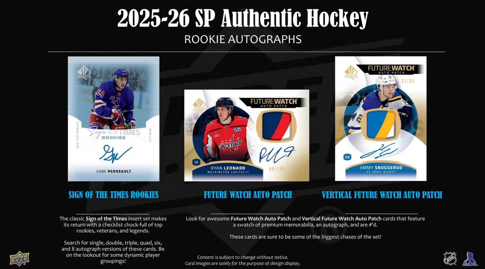 2025-26 SP Authentic Hockey Rookie Autographs

Authentic 94

Future Watch Auto Patch
Future Watch Auto Patch Authentic 21/25

Rangers York
Times Rookies Gabe Perreault
W

50 Ryan Leonard 09/100 Washington Capitals
RW

Jimmy Snuggerud St Louis Blues

Sign of the Times Rookies
Future Watch Auto Patch
Vertical Future Watch Auto Patch

Upper Deck

The classic Sign of the Times insert set makes its return with a checklist chock-full of top rookies, veterans, and legends. Search for single, double, triple, quad, six, and 8 autograph versions of these cards. Be on the lookout for some dynamic player groupings!

Look for awesome Future Watch Auto Patch and Vertical Future Watch Auto Patch cards that feature a swatch of premium memorabilia, an autograph, and are #d! These cards are sure to be some of the biggest chases of the set!

Content is subject to change without notice. Card images are solely for the purpose of design display.

NHL