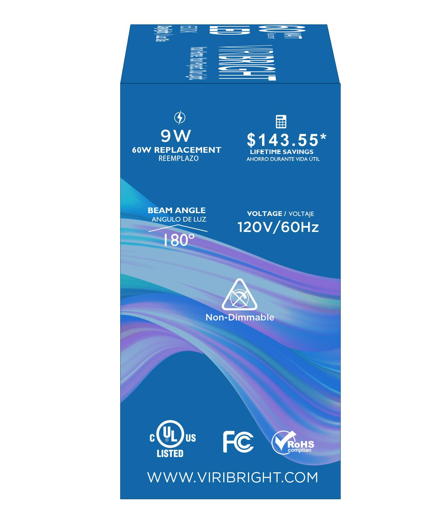 9W $143.55* 60W REPLACEMENT LIFETIME SAVINGS REEMPLAZO AHORRO DURANTE VIDA TIL BEAM ANGLE VOLTAGE  VOLTAJE ANGULO DE LUZ 120V/60Hz 180° Non-Dimmable UL d US LISTED FC RoHS complian WWW.VIRIBRIGHT.COM