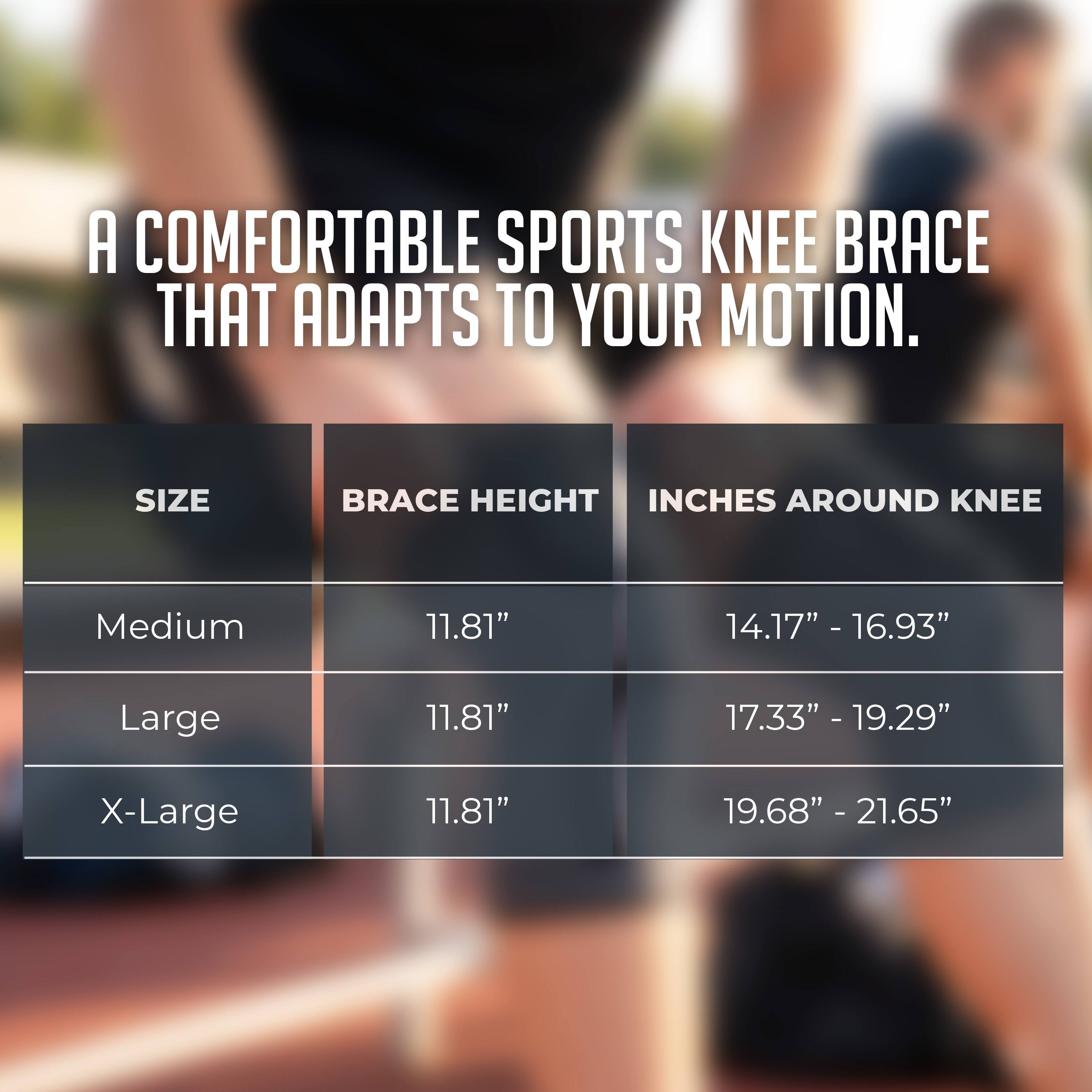 A COMFORTABLE SPORTS KNEE BRACE THAT ADAPTS TO YOUR MOTION.

SIZE | BRACE HEIGHT | INCHES AROUND KNEE
Medium | 11.81" | 14.17" - 16.93"
Large | 11.81" | 17.33" - 19.29"
X-Large | 11.81" | 19.68" - 21.65"