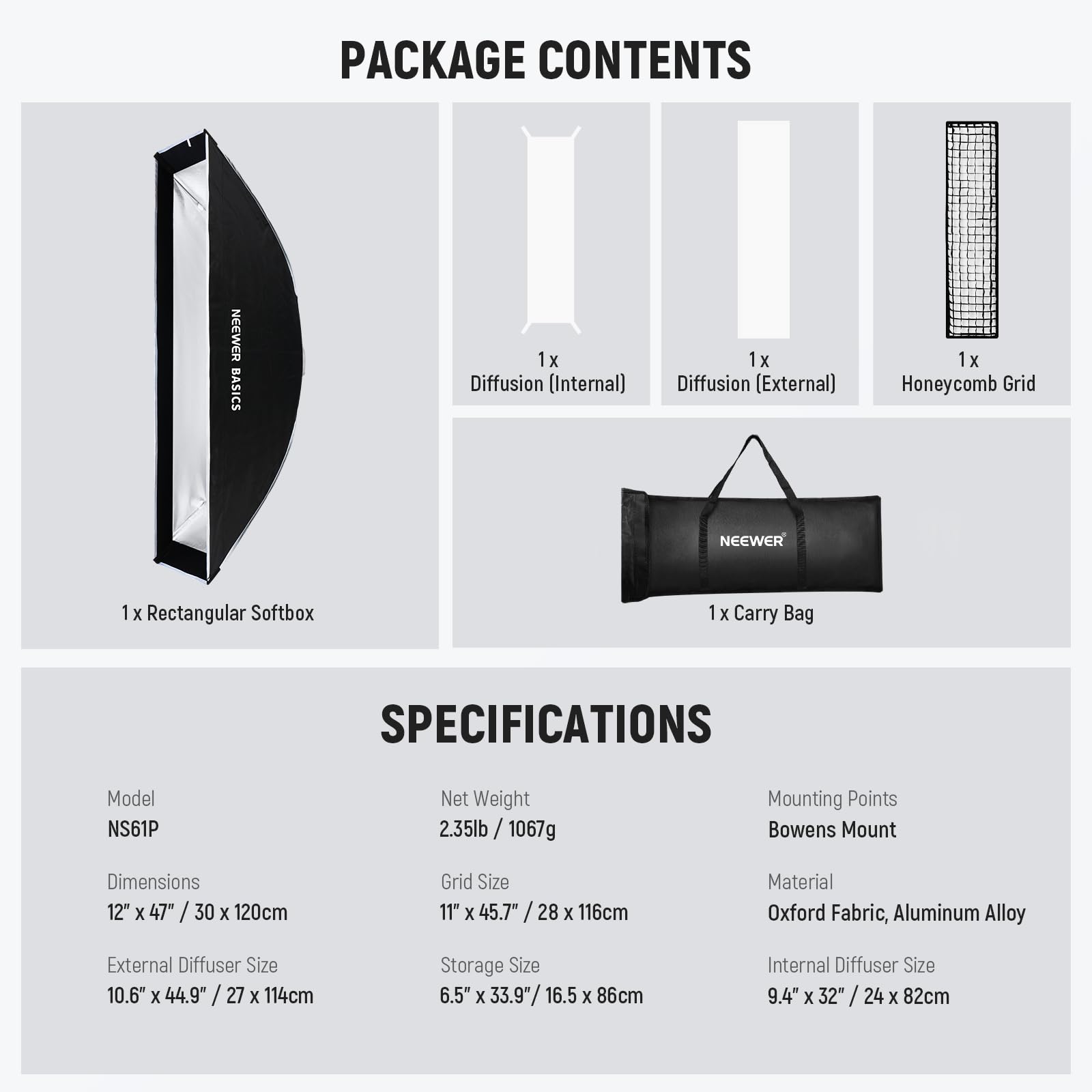 PACKAGE CONTENTS  
- 1x Diffusion (Internal)  
- 1x Diffusion (External)  
- 1x Honeycomb Grid  
- 1x Rectangular Softbox  
- 1x Carry Bag  

SPECIFICATIONS  
- Model: NS61P  
- Net Weight: 2.35lb / 1067g  
- Mounting Points: Bowens Mount  
- Dimensions: 12" x 47" / 30 x 120cm  
- Grid Size: 11" x 45.7" / 28 x 116cm  
- Material: Oxford Fabric, Aluminum Alloy  
- External Diffuser Size: 10.6" x 44.9" / 27 x 114cm  
- Storage Size: 6.5" x 33.9" / 16.5 x 86cm  
- Internal Diffuser Size: 9.4" x 32" / 24 x 82cm