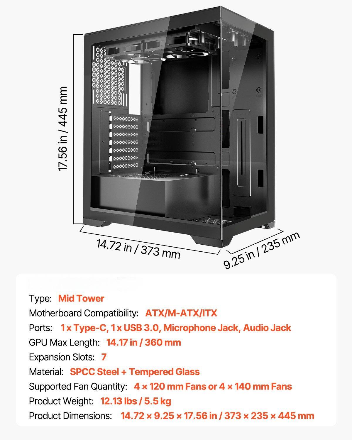 Type: Mid Tower  
Motherboard Compatibility: ATX/M-ATX/ITX  
Ports: 1x Type-C, 1x USB 3.0, Microphone Jack, Audio Jack  
GPU Max Length: 14.17 in / 360 mm  
Expansion Slots: 7  
Material: SPCC Steel + Tempered Glass  
Supported Fan Quantity: 4 x 120 mm Fans or 4 x 140 mm Fans  
Product Weight: 12.13 lbs / 5.5 kg  
Product Dimensions: 14.72 x 9.25 x 17.56 in / 373 x 235 x 445 mm