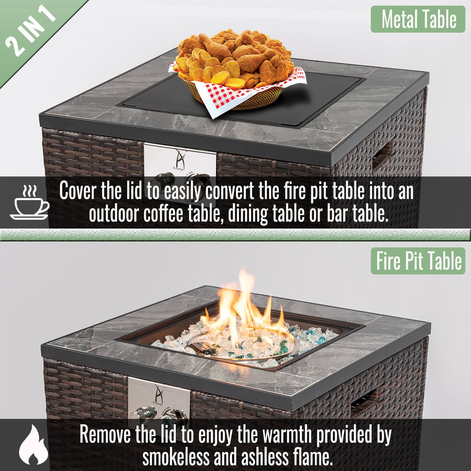2 IN 1

Metal Table

Cover the lid to easily convert the fire pit table into an outdoor coffee table, dining table, or bar table.

Fire Pit Table

Remove the lid to enjoy the warmth provided by smokeless and ashless flame.