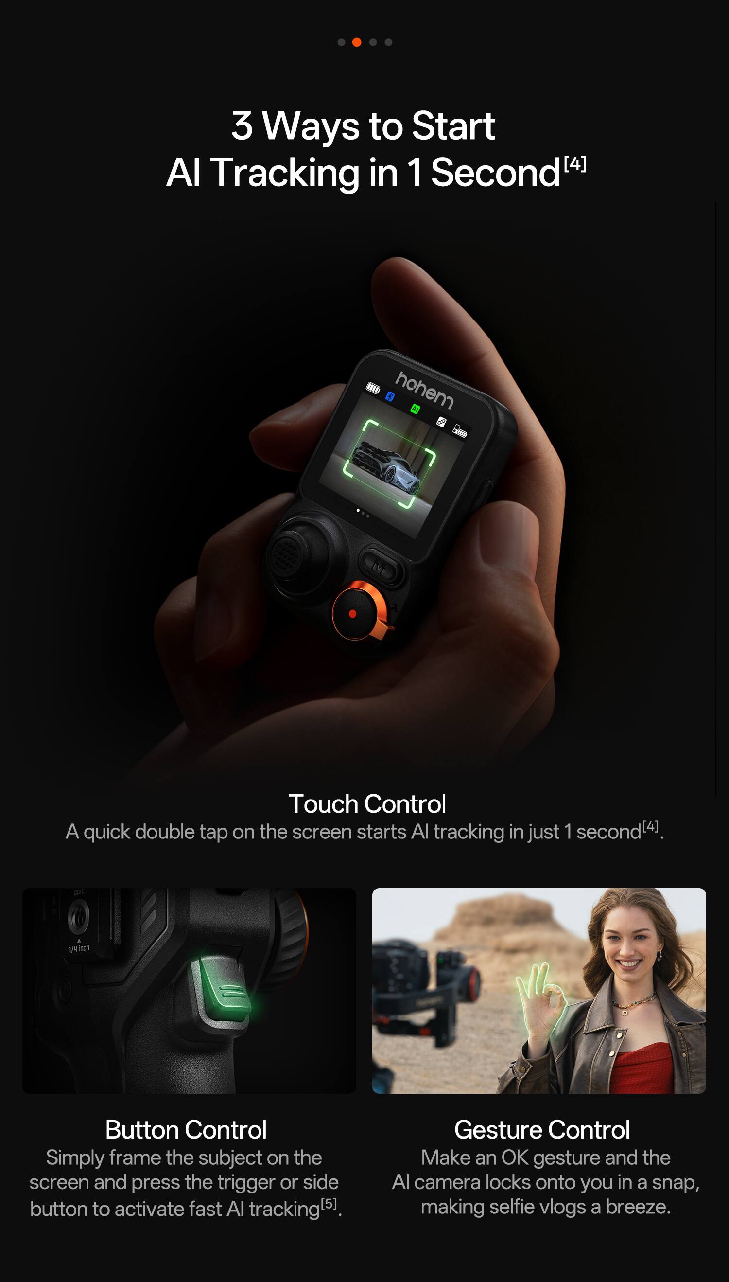 3 Ways to Start AI Tracking in 1 Second[4]

Touch Control
A quick double tap on the screen starts AI tracking in just 1 second[4].

Button Control
Simply frame the subject on the screen and press the trigger or side button to activate fast AI tracking[5].

Gesture Control
Make an OK gesture and the AI camera locks onto you in a snap, making selfie vlogs a breeze.