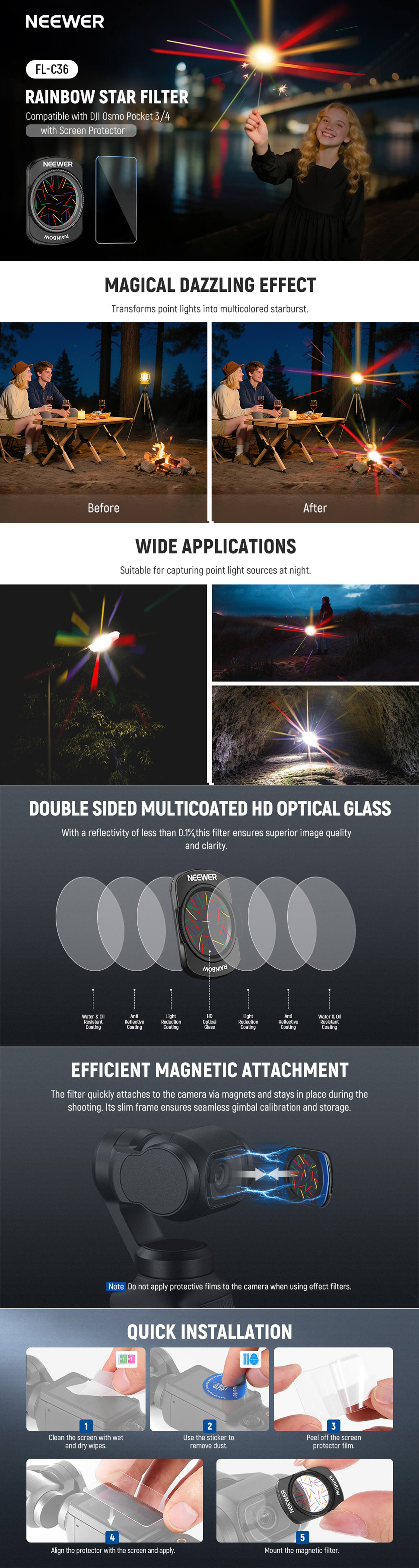 NEEWER  
FL-C36  
RAINBOW STAR FILTER  
Compatible with DJI Osmo Pocket 3 / 4 with Screen Protector  

MAGICAL DAZZLING EFFECT  
Transforms point lights into multicolored starburst.  

Before  
After  

WIDE APPLICATIONS  
Suitable for capturing point light sources at night.  

DOUBLE SIDED MULTICOATED HD OPTICAL GLASS  
With a reflectivity of less than 0.1%, this filter ensures superior image quality and clarity.  

EFFICIENT MAGNETIC ATTACHMENT  
The filter quickly attaches to the camera via magnets and stays in place during the shooting. Its slim frame ensures seamless gimbal calibration and storage.  

Note: Do not apply protective films to the camera when using effect filters.  

QUICK INSTALLATION  
1. Clean the screen with wet and dry wipes.  
2. Use the sticker to remove dust.  
3. Peel off the screen protector film.  
4. Align the protector with the screen and apply.  
5. Mount the magnetic filter.