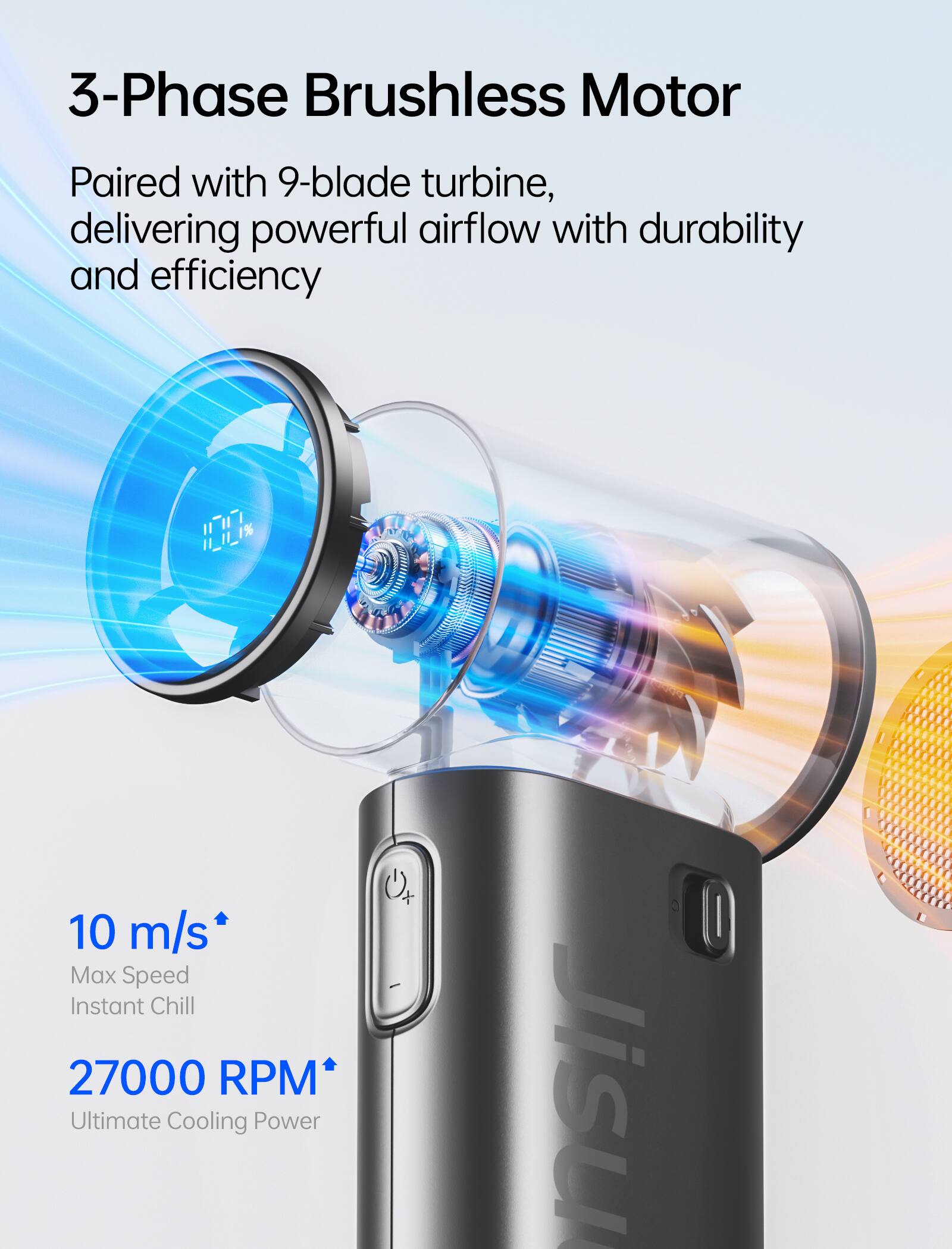 3-Phase Brushless Motor  
Paired with 9-blade turbine, delivering powerful airflow with durability and efficiency  

10 m/s Max Speed Instant Chill  
27000 RPM Ultimate Cooling Power  

Jisu