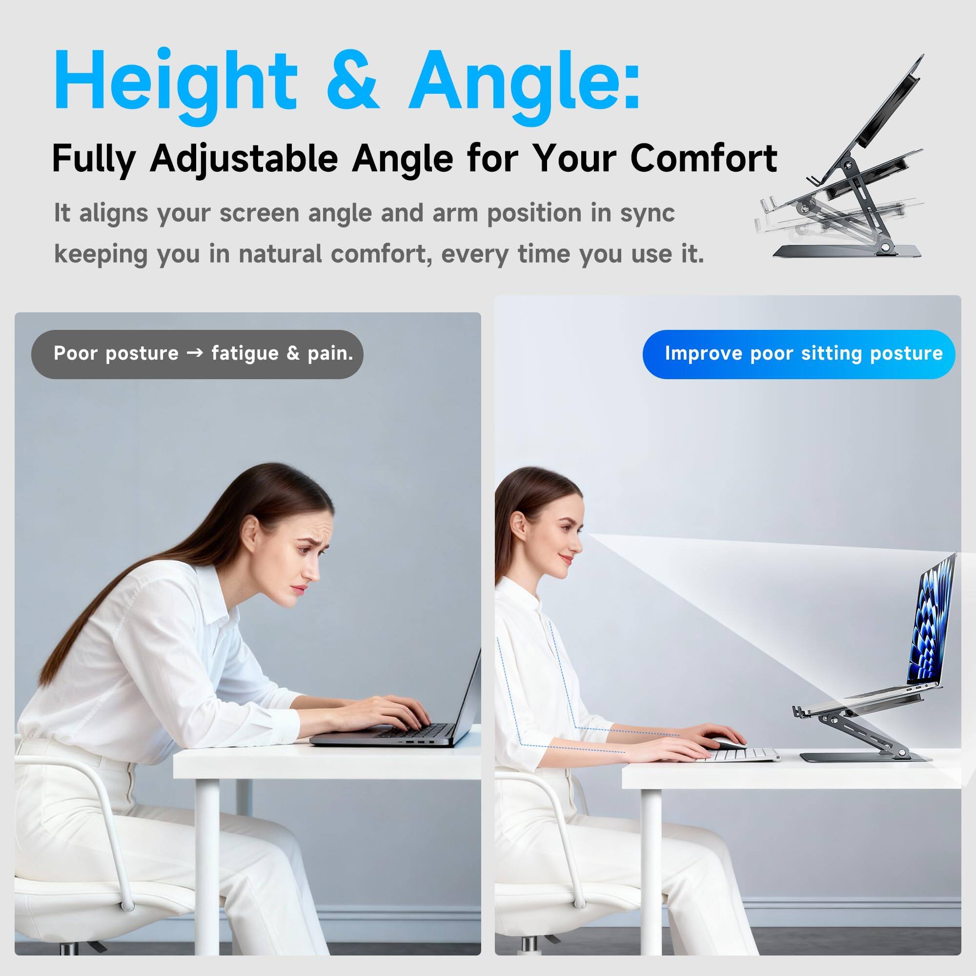Height & Angle:  
Fully Adjustable Angle for Your Comfort  
It aligns your screen angle and arm position in sync, keeping you in natural comfort every time you use it.  

Poor posture → fatigue & pain.  
Improve poor sitting posture
