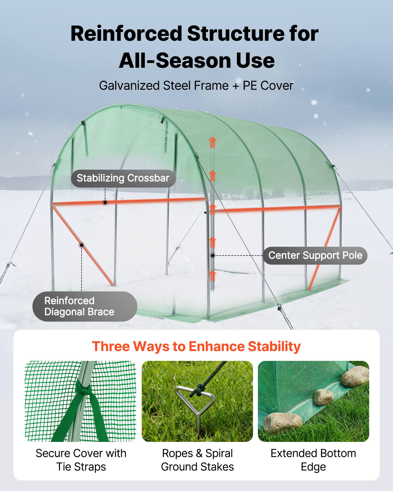 Reinforced Structure for All-Season Use  
Galvanized Steel Frame + PE Cover  

Stabilizing Crossbar  
Center Support Pole  
Reinforced Diagonal Brace  

Three Ways to Enhance Stability  
Secure Cover with Tie Straps  
Ropes & Spiral Ground Stakes  
Extended Bottom Edge