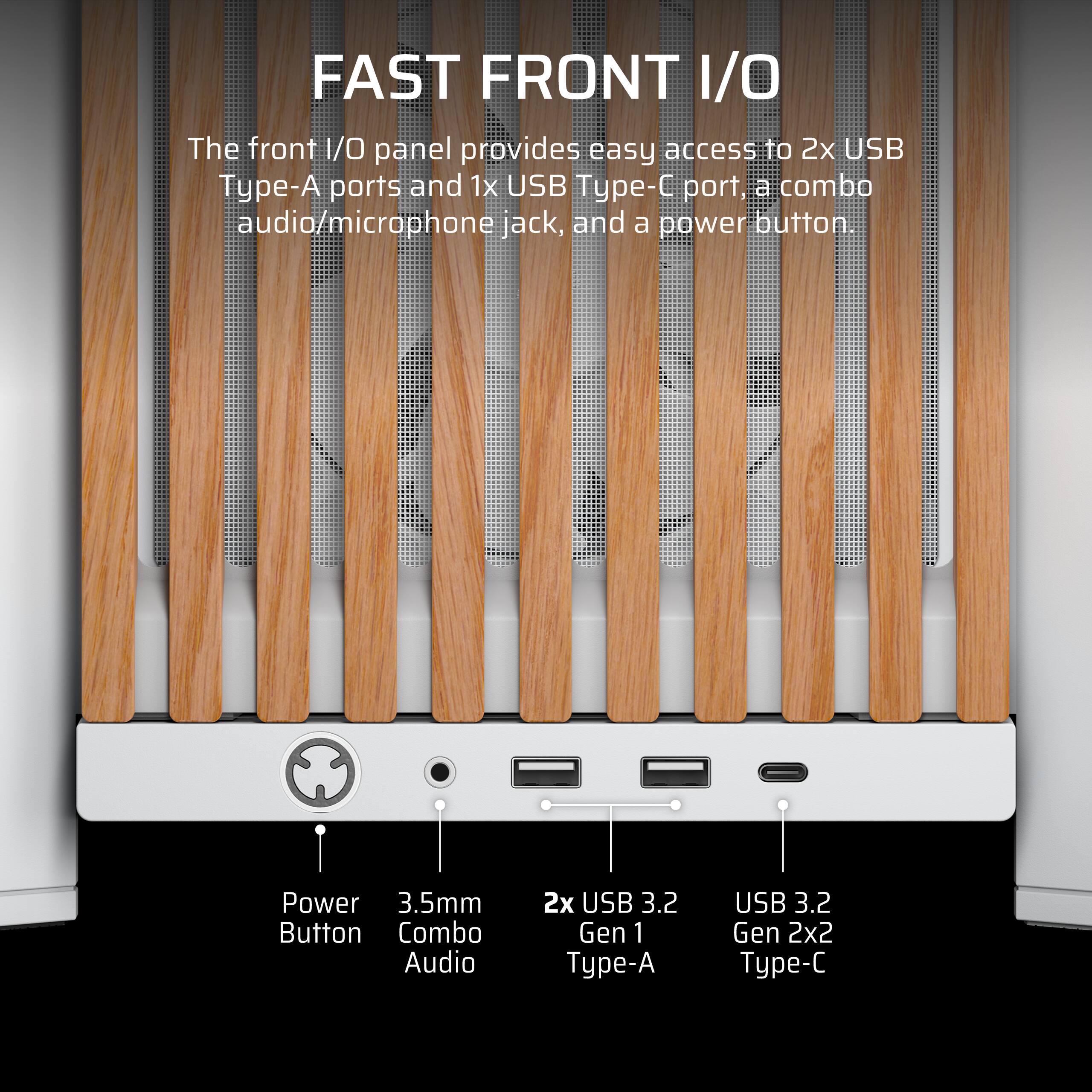 FAST FRONT I/O

The front I/O panel provides easy access to 2x USB Type-A ports and 1x USB Type-C port, a combo audio/microphone jack, and a power button.

- Power Button
- 3.5mm Combo Audio
- 2x USB 3.2 Gen 1 Type-A
- USB 3.2 Gen 2x2 Type-C