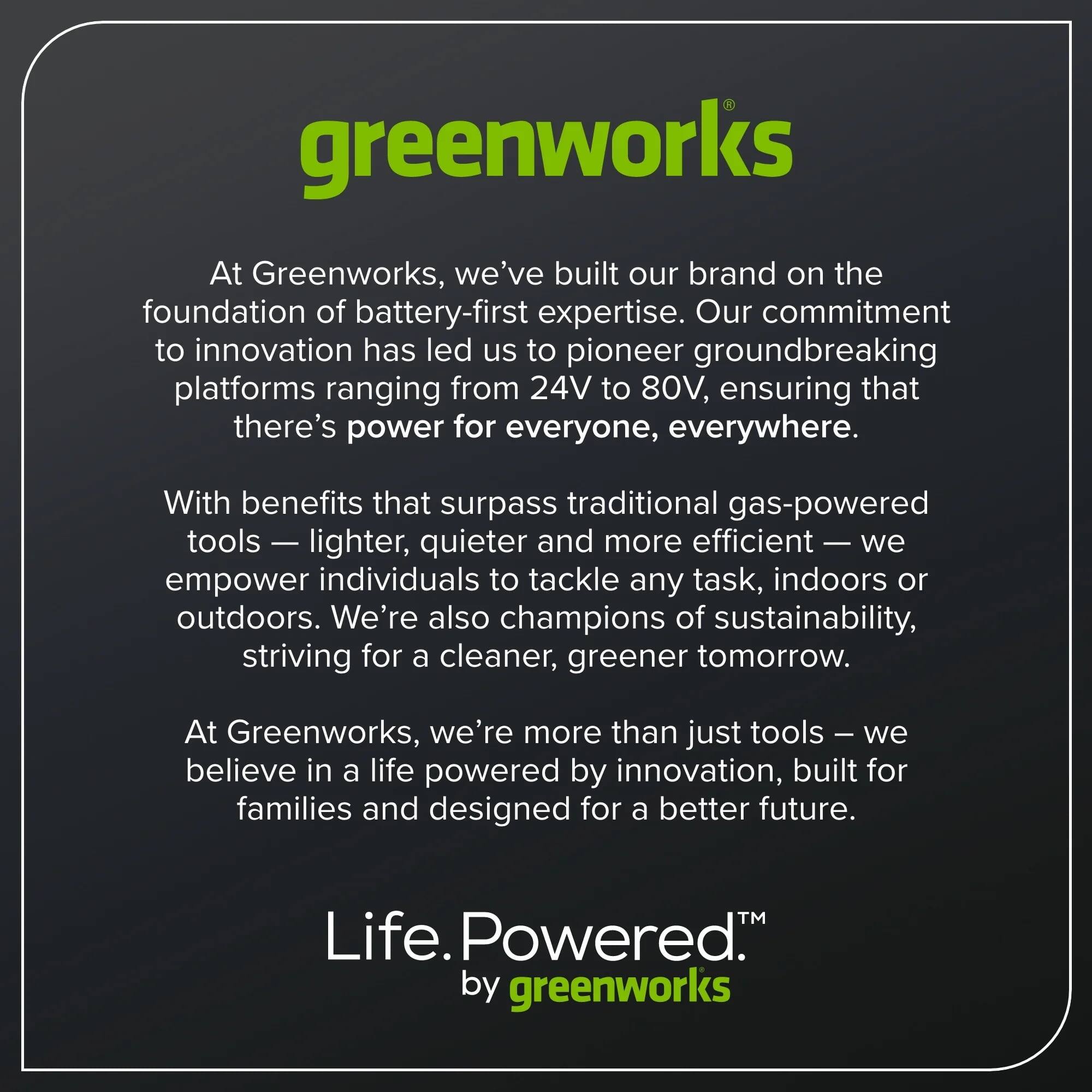 greenworks

At Greenworks, we've built our brand on the foundation of battery-first expertise. Our commitment to innovation has led us to pioneer groundbreaking platforms ranging from 24V to 80V, ensuring that there's power for everyone, everywhere.

With benefits that surpass traditional gas-powered tools — lighter, quieter and more efficient — we empower individuals to tackle any task, indoors or outdoors. We're also champions of sustainability, striving for a cleaner, greener tomorrow.

At Greenworks, we're more than just tools — we believe in a life powered by innovation, built for families and designed for a better future.

Life. Powered. by greenworks