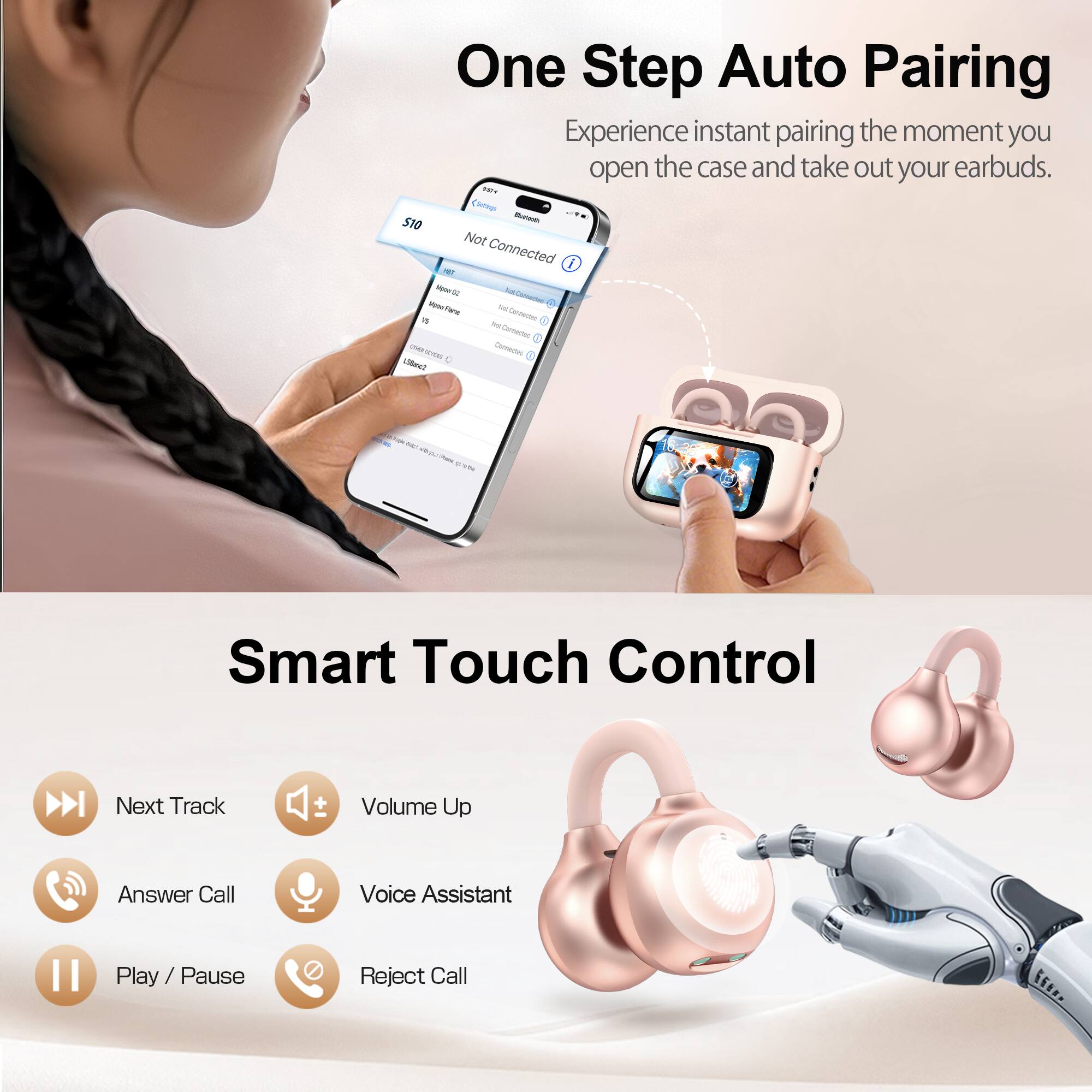 One Step Auto Pairing  
Experience instant pairing the moment you open the case and take out your earbuds.  

Smart Touch Control  
- Next Track  
- Volume Up  
- Answer Call  
- Voice Assistant  
- Play / Pause  
- Reject Call