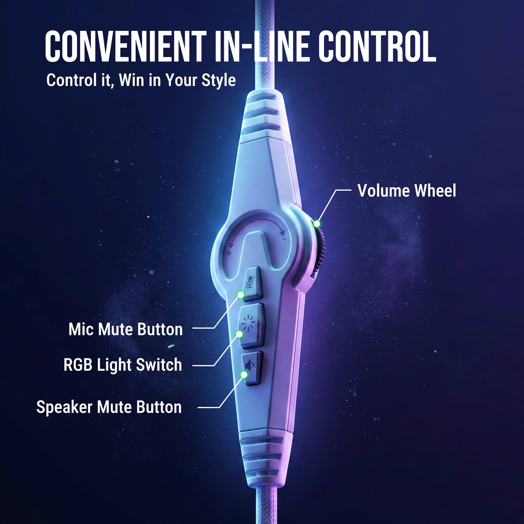 CONVENIENT IN-LINE CONTROL  
Control it, Win in Your Style  

- Volume Wheel  
- Mic Mute Button  
- RGB Light Switch  
- Speaker Mute Button