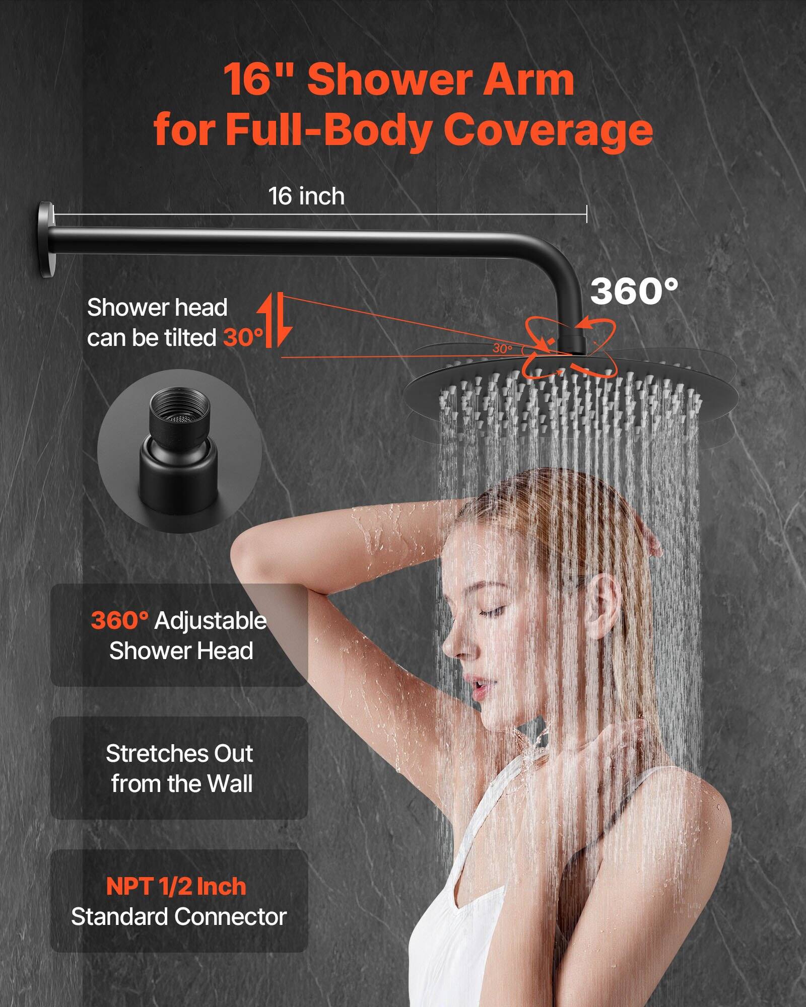 16" Shower Arm for Full-Body Coverage

16 inch

Shower head can be tilted 30°

360° Adjustable Shower Head

Stretches Out from the Wall

NPT 1/2 Inch Standard Connector