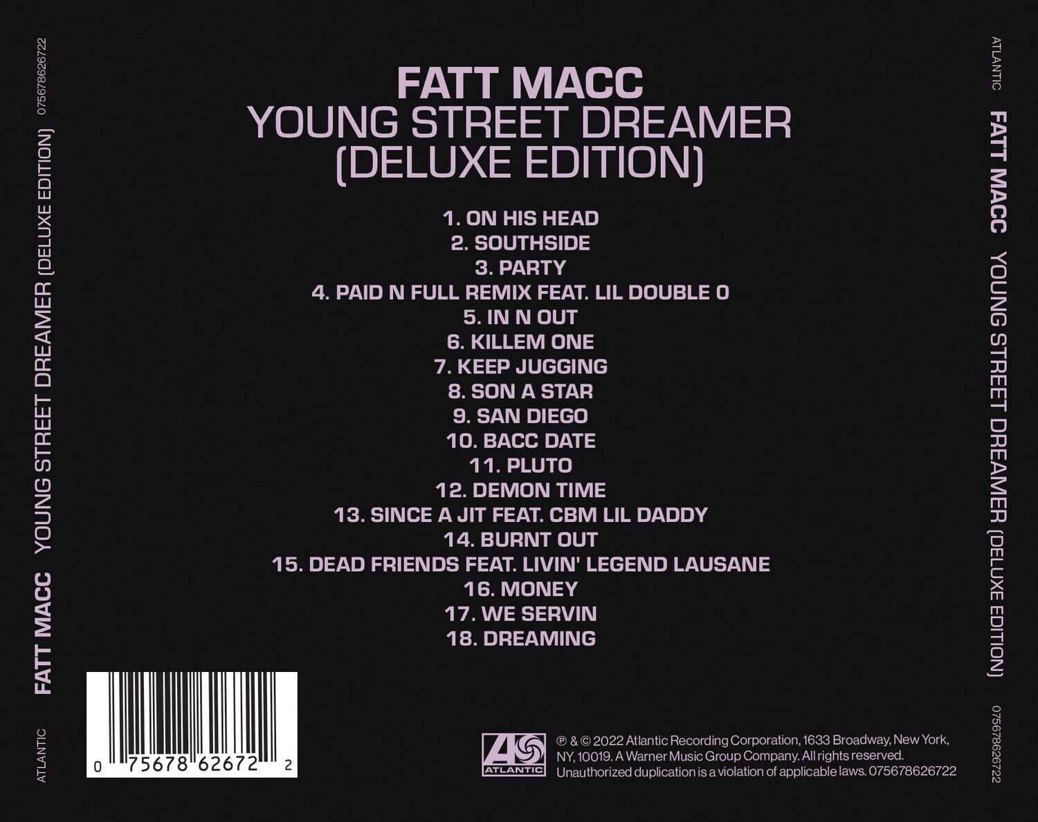 FATT MACC  
YOUNG STREET DREAMER  
(DELUXE EDITION)  

1. ON HIS HEAD  
2. SOUTHSIDE  
3. PARTY  
4. PAID N FULL REMIX FEAT. LIL DOUBLE O  
5. IN N OUT  
6. KILLEM ONE  
7. KEEP JUGGING  
8. SON A STAR  
9. SAN DIEGO  
10. BACC DATE  
11. PLUTO  
12. DEMON TIME  
13. SINCE A JIT FEAT. CBM LIL DADDY  
14. BURNT OUT  
15. DEAD FRIENDS FEAT. LIVIN' LEGEND LAUSANE  
16. MONEY  
17. WE SERVIN  
18. DREAMING  

© & © 2022 Atlantic Recording Corporation, 1633 Broadway, New York, NY, 10019. A Warner Music Group Company. All rights reserved. Unauthorized duplication is a violation of applicable laws. 075678626722  

075678626722  
75678 626