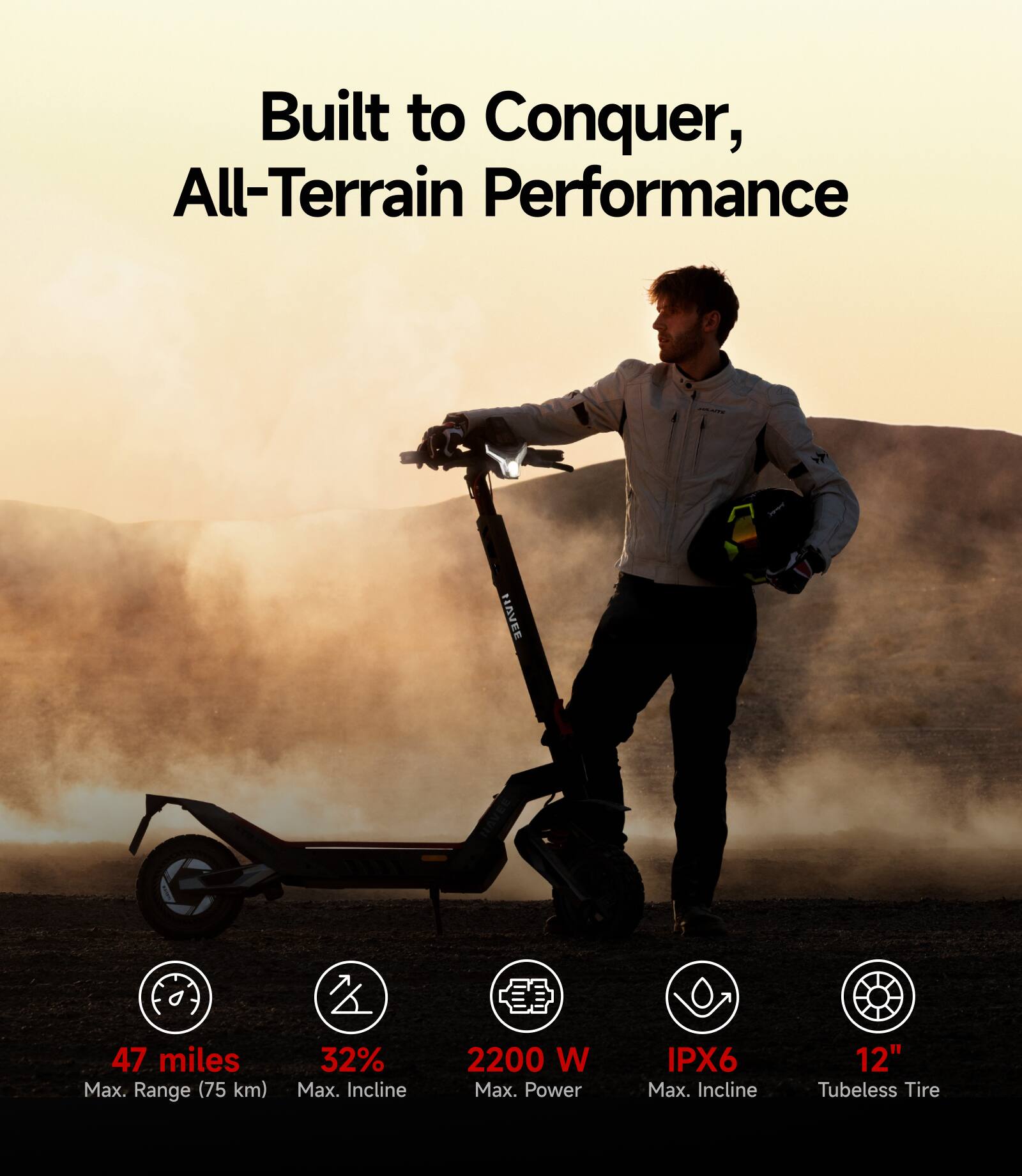 Built to Conquer, All-Terrain Performance

- 47 miles Max. Range (75 km)
- 32% Max. Incline
- 2200 W Max. Power
- IPX6
- 12" Tubeless Tire