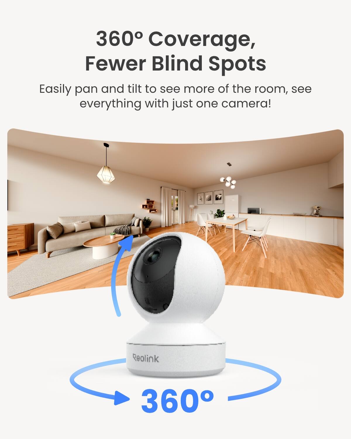 360° Coverage, Fewer Blind Spots

Easily pan and tilt to see more of the room, see everything with just one camera!

Reolink

360°