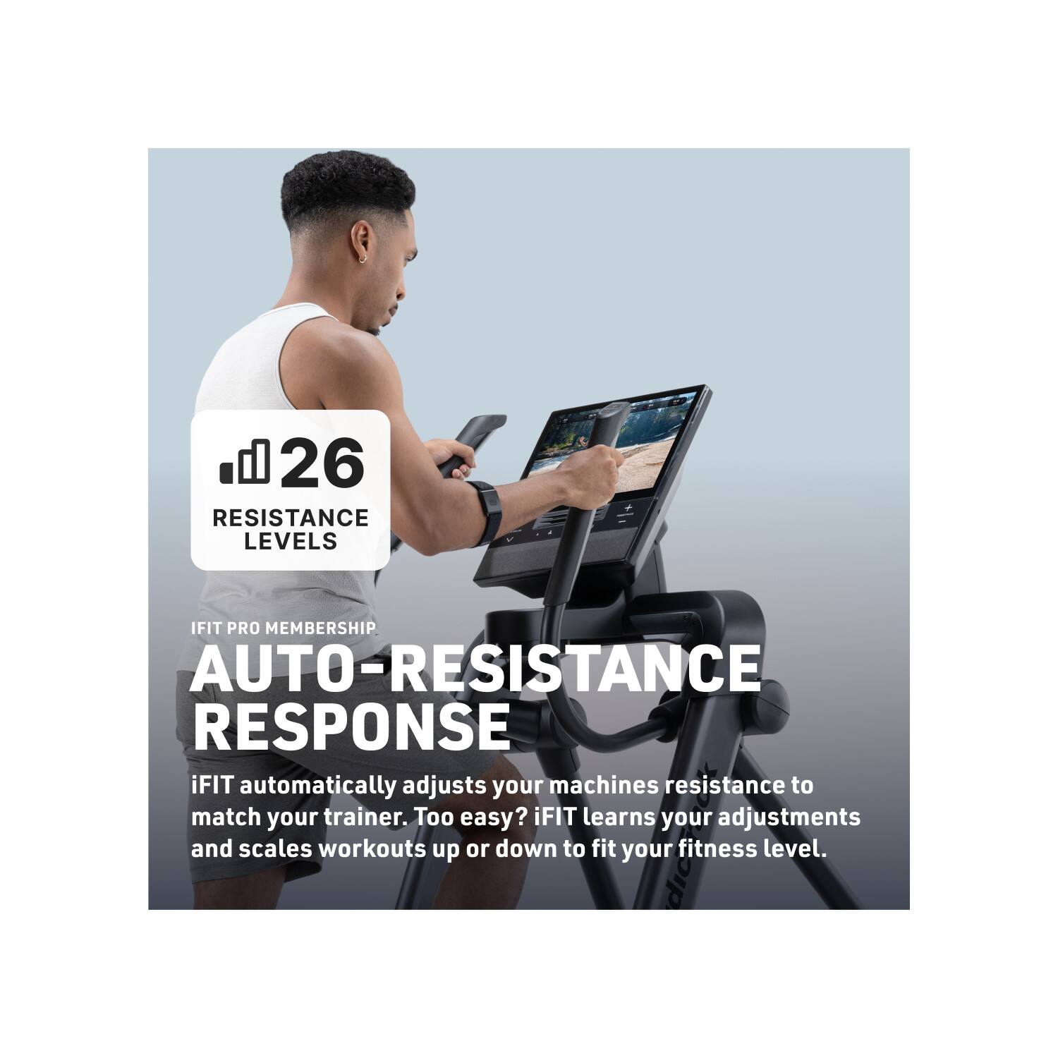 26 RESISTANCE LEVELS

IFIT PRO MEMBERSHIP

AUTO-RESISTANCE RESPONSE

iFIT automatically adjusts your machines resistance to match your trainer. Too easy? iFIT learns your adjustments and scales workouts up or down to fit your fitness level.