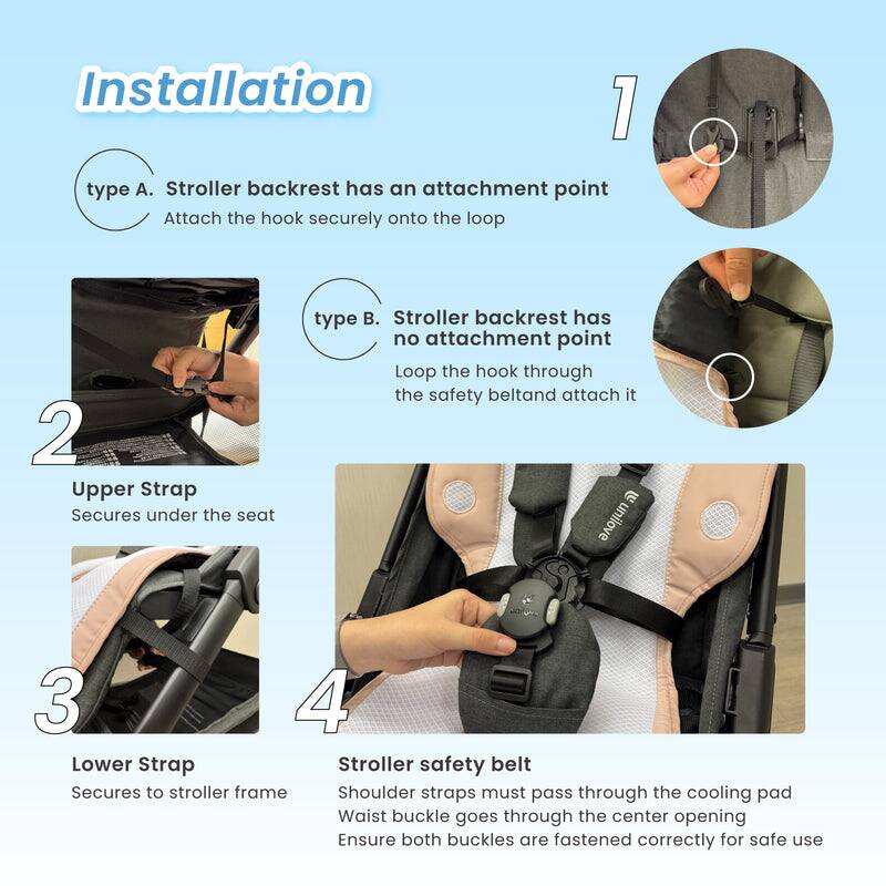 Installation

1. type A. Stroller backrest has an attachment point
   Attach the hook securely onto the loop

2. Upper Strap
   Secures under the seat

3. Lower Strap
   Secures to stroller frame

4. Stroller safety belt
   Shoulder straps must pass through the cooling pad
   Waist buckle goes through the center opening
   Ensure both buckles are fastened correctly for safe use

type B. Stroller backrest has no attachment point
Loop the hook through the safety belt and attach it