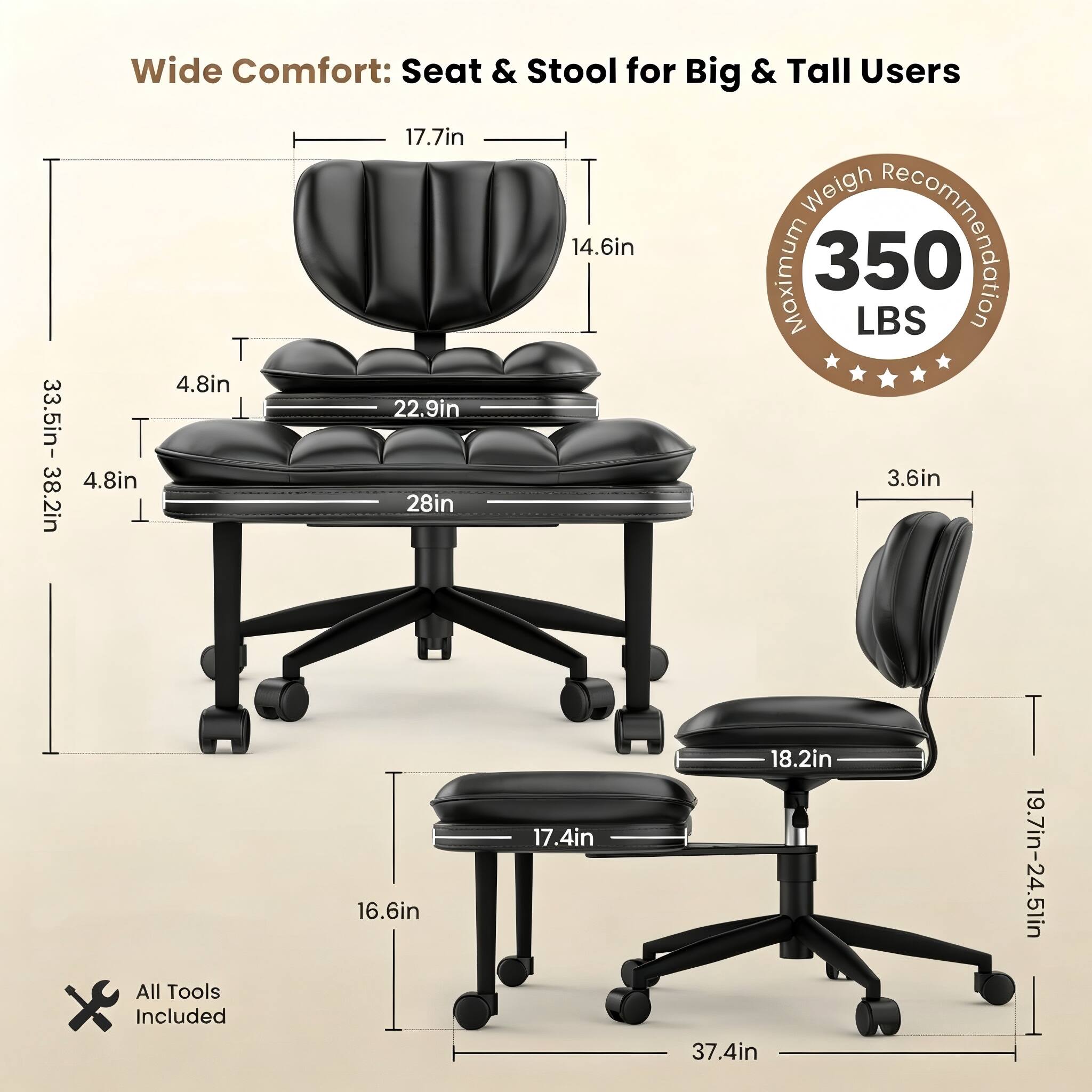 Wide Comfort: Seat & Stool for Big & Tall Users

- Seat Width: 17.7in
- Seat Depth: 14.6in
- Maximum Weight Capacity: 350 LBS
- Seat Height: 4.8in
- Backrest Height: 33.5in - 38.2in
- Backrest Width: 22.9in
- Armrest Height: 4.8in
- Armrest Width: 3.6in
- Seat Height Adjustment: 28in
- Seat Height Range: 16.6in - 17.4in - 18.2in
- Seat Height Range: 19.7in - 24.5in
- All Tools Included