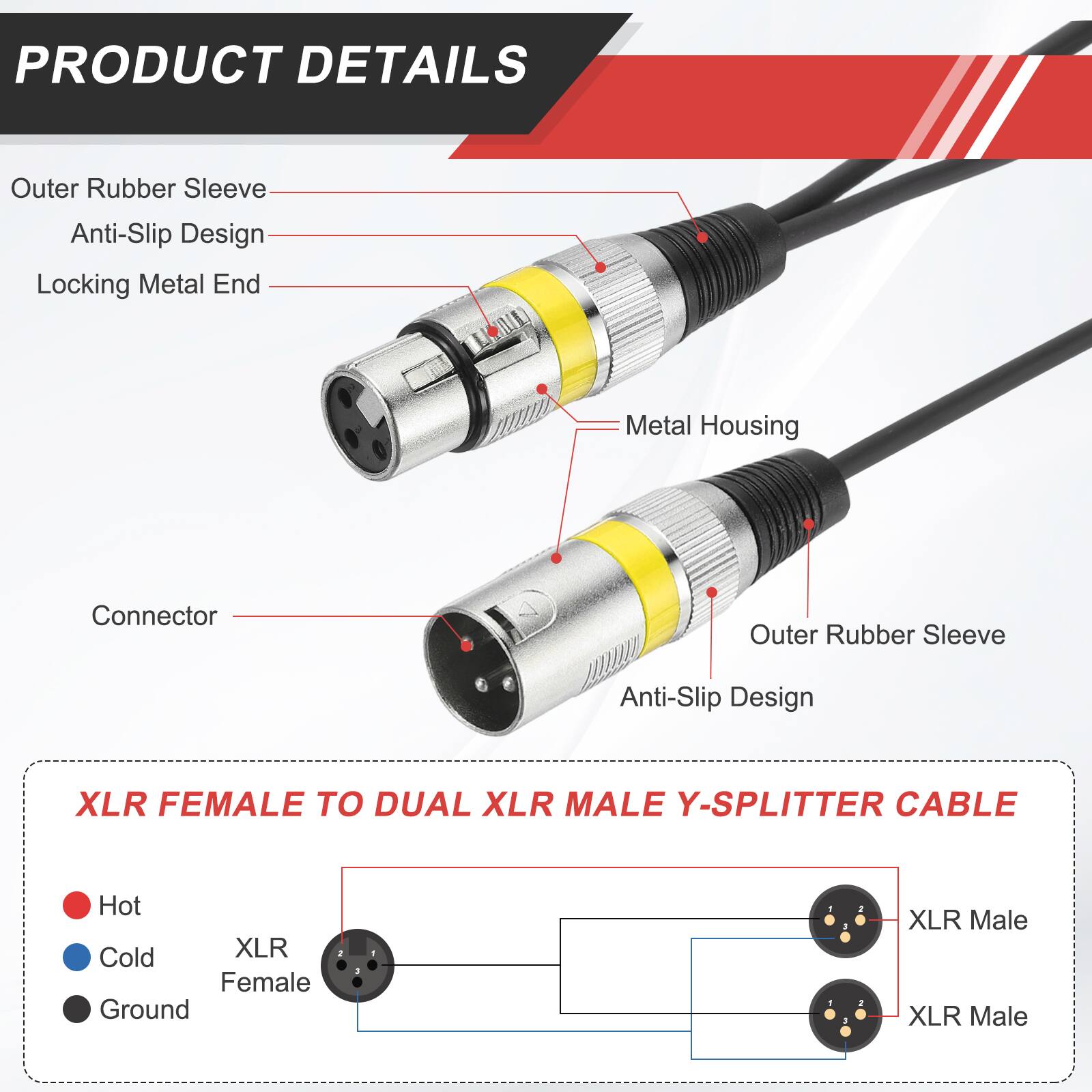 PRODUCT DETAILS

- Outer Rubber Sleeve
- Anti-Slip Design
- Locking Metal End
- Metal Housing
- Connector

XLR FEMALE TO DUAL XLR MALE Y-SPLITTER CABLE

- Hot
- Cold
- Ground

XLR Female
XLR Male
XLR Male