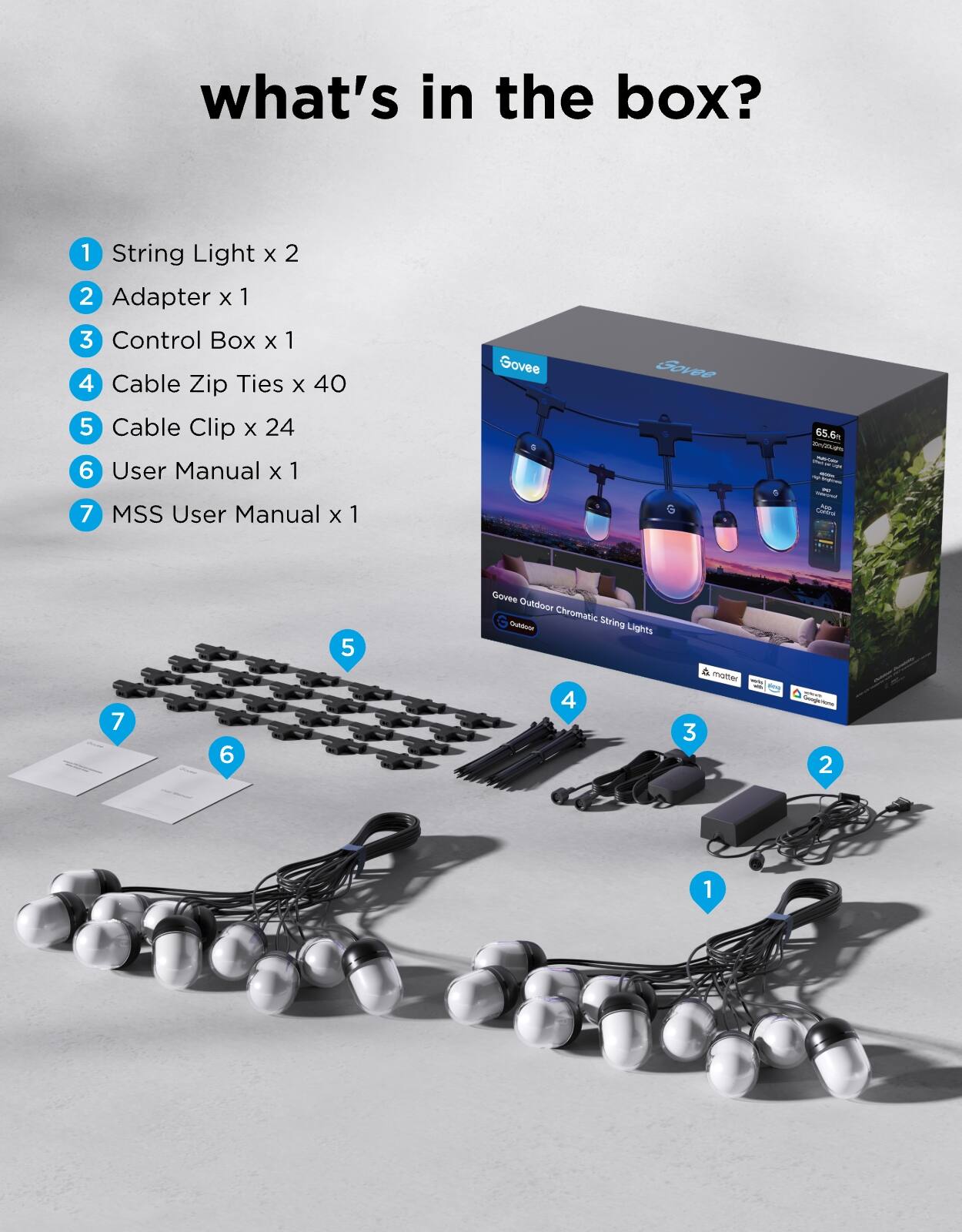 what's in the box?  
1. String Light x 2  
2. Adapter x 1  
3. Control Box x 1  
4. Cable Zip Ties x 40  
5. Cable Clip x 24  
6. User Manual x 1  
7. MSS User Manual x 1  

Govee Outdoor Chromatic String Lights 4 & Master - 65.6m