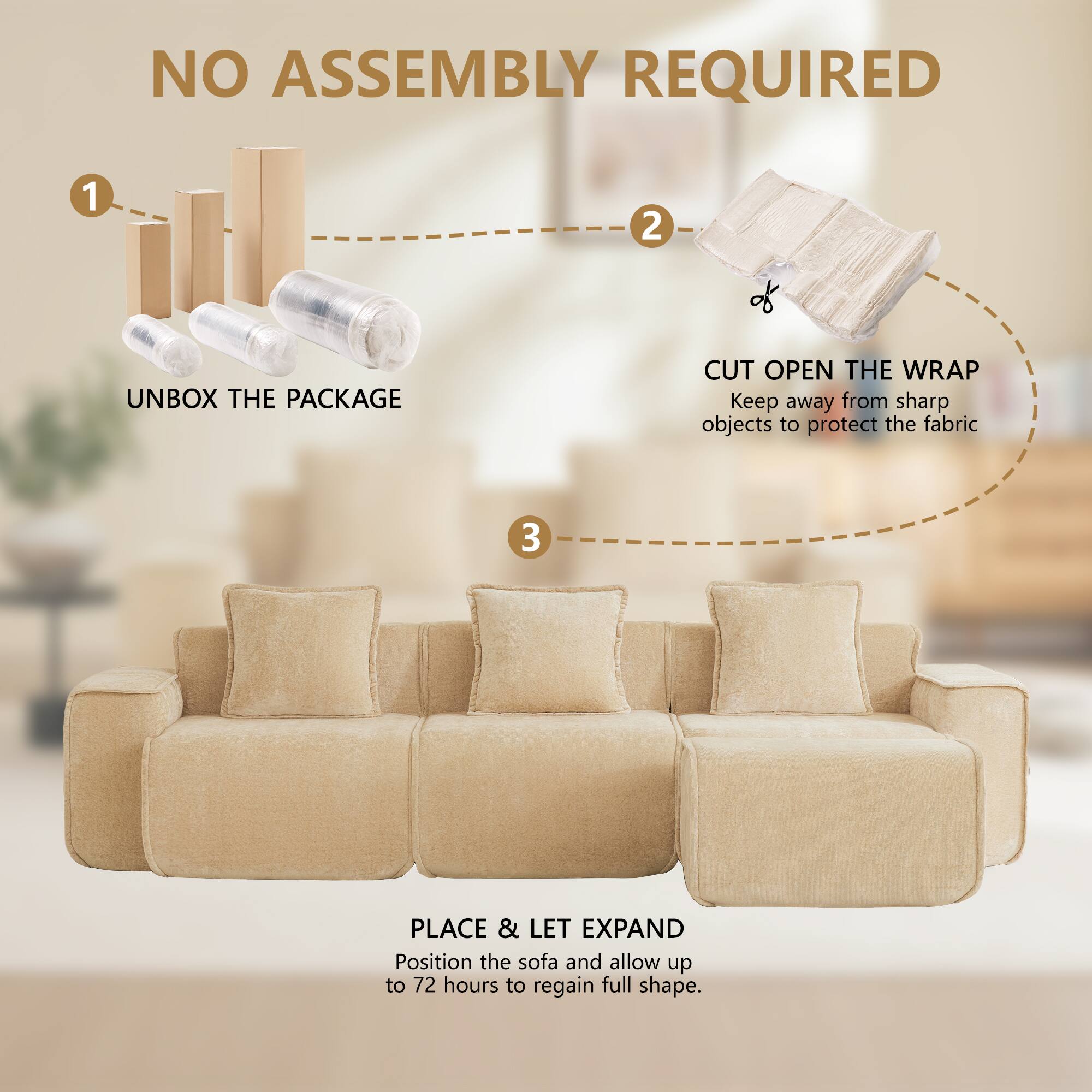 NO ASSEMBLY REQUIRED

1. UNBOX THE PACKAGE
2. CUT OPEN THE WRAP
   Keep away from sharp objects to protect the fabric
3. PLACE & LET EXPAND
   Position the sofa and allow up to 72 hours to regain full shape.