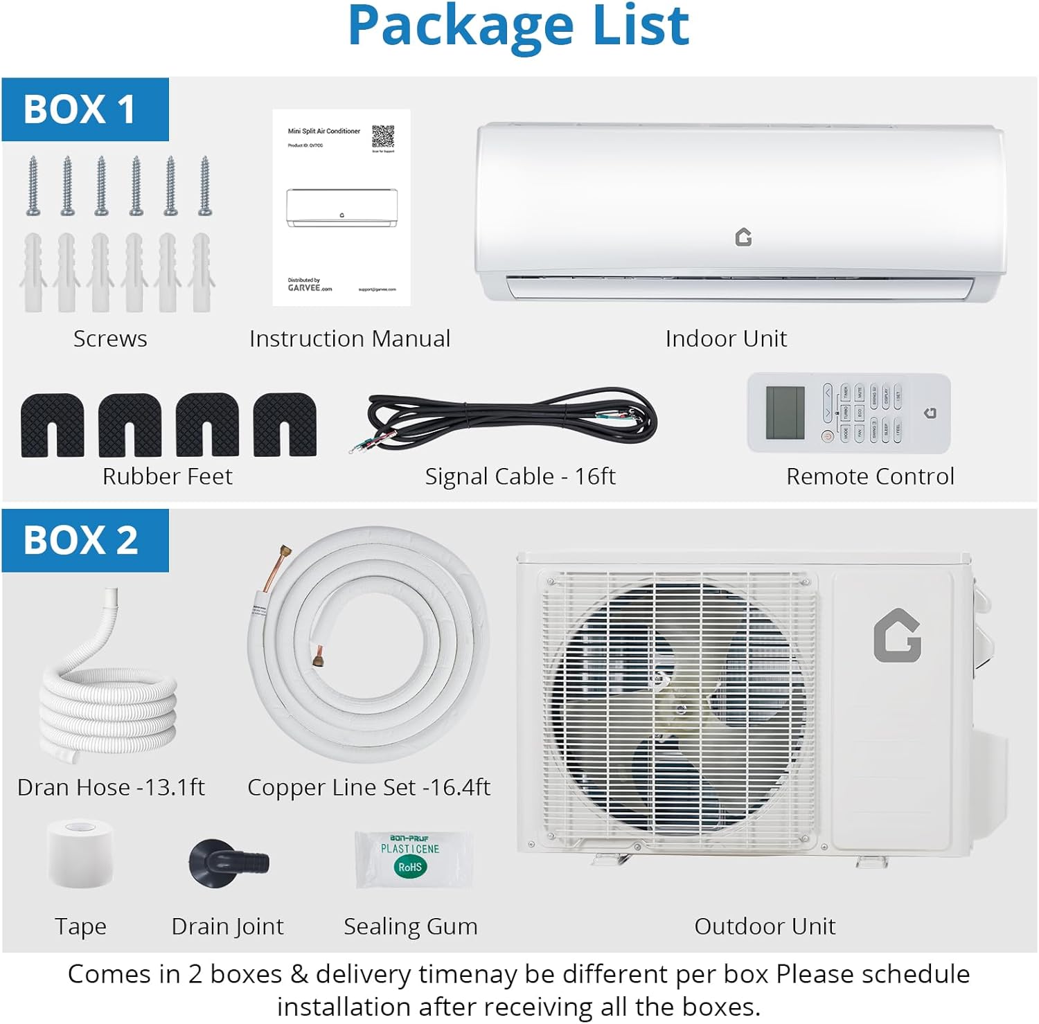 **Package List**

**BOX 1**
- Screws
- Instruction Manual
- Indoor Unit
- Rubber Feet
- Signal Cable - 16ft
- Remote Control

**BOX 2**
- Dran Hose - 13.1ft
- Copper Line Set - 16.4ft
- Tape
- Drain Joint
- Sealing Gum
- Outdoor Unit

Comes in 2 boxes & delivery time may be different per box. Please schedule installation after receiving all the boxes.