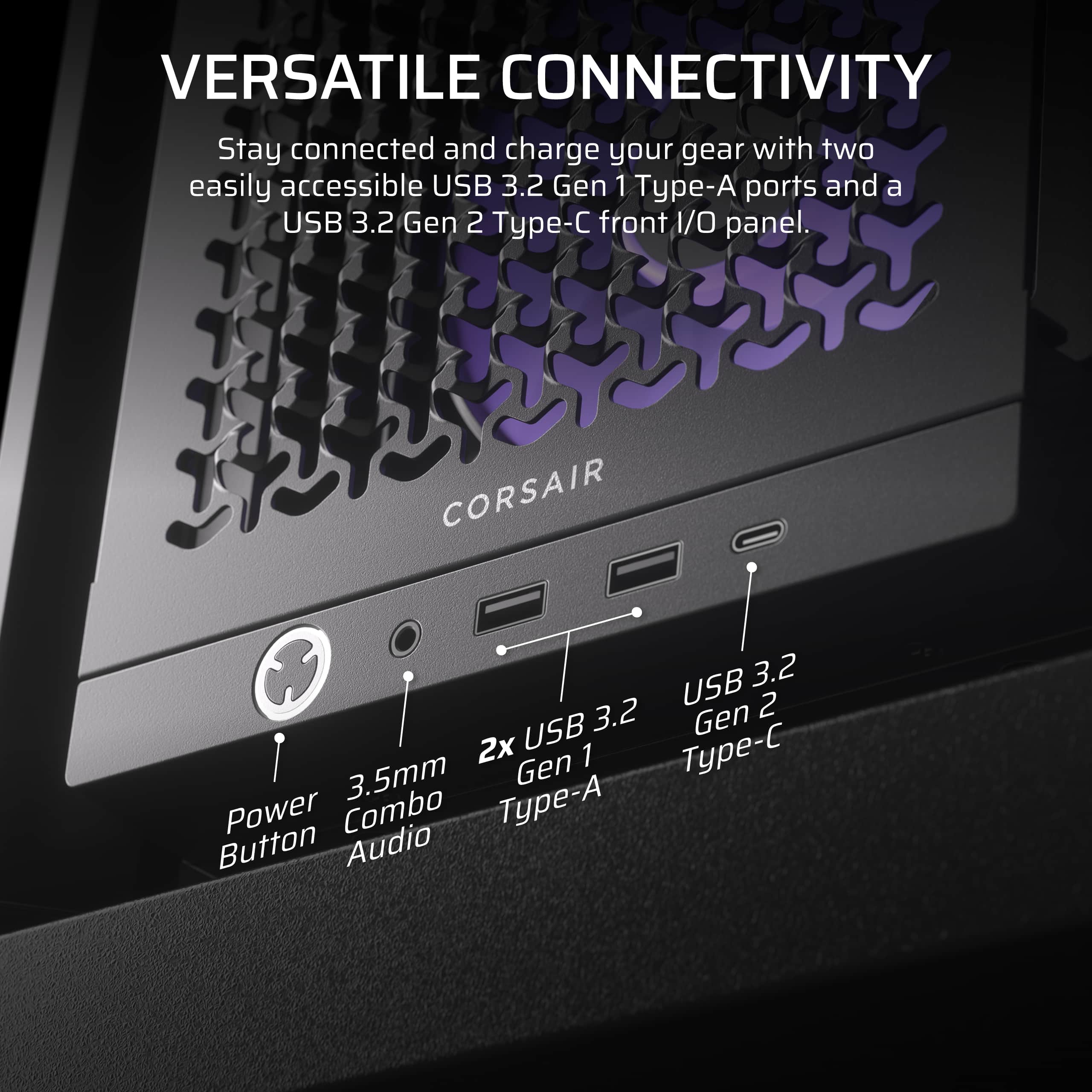 Versatile Connectivity: Stay connected and charge your gear with two easily accessible USB 3.2 Gen 1 Type-A ports and a USB 3.2 Gen 2 Type-C front I/O panel. Corsair USB 3.2 Gen 2 2x USB Type-C Gen 1 3.5mm Type-A Power Combo Button Audio.