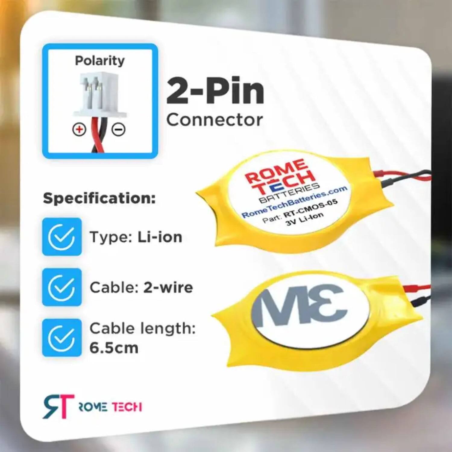 Polarity 2-Pin Connector + - Specification: Type: Li-ion ROME TECH RomeTechBatteries.com Part: RT-CMOS-05 Li-lon 3V Cable: 2-wire Cable length: 6.5cm 3M TR ROME TECH