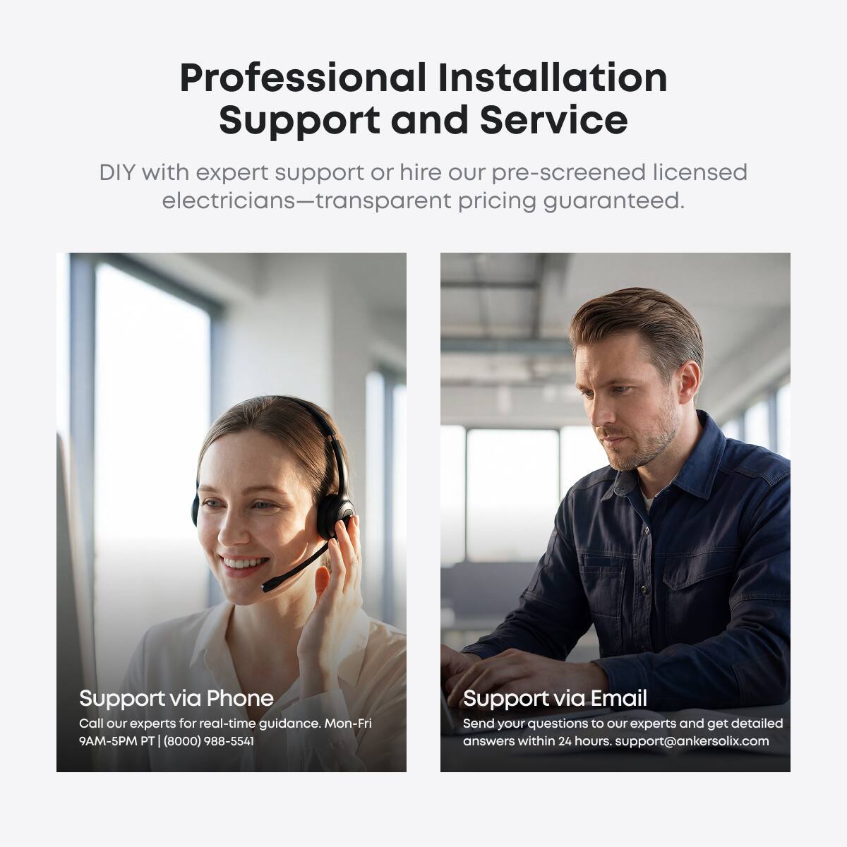Professional Installation Support and Service

DIY with expert support or hire our pre-screened licensed electricians—transparent pricing guaranteed.

Support via Phone
Call our experts for real-time guidance. Mon-Fri 9AM-5PM PT | (8000) 988-5541

Support via Email
Send your questions to our experts and get detailed answers within 24 hours. support@ankersolix.com