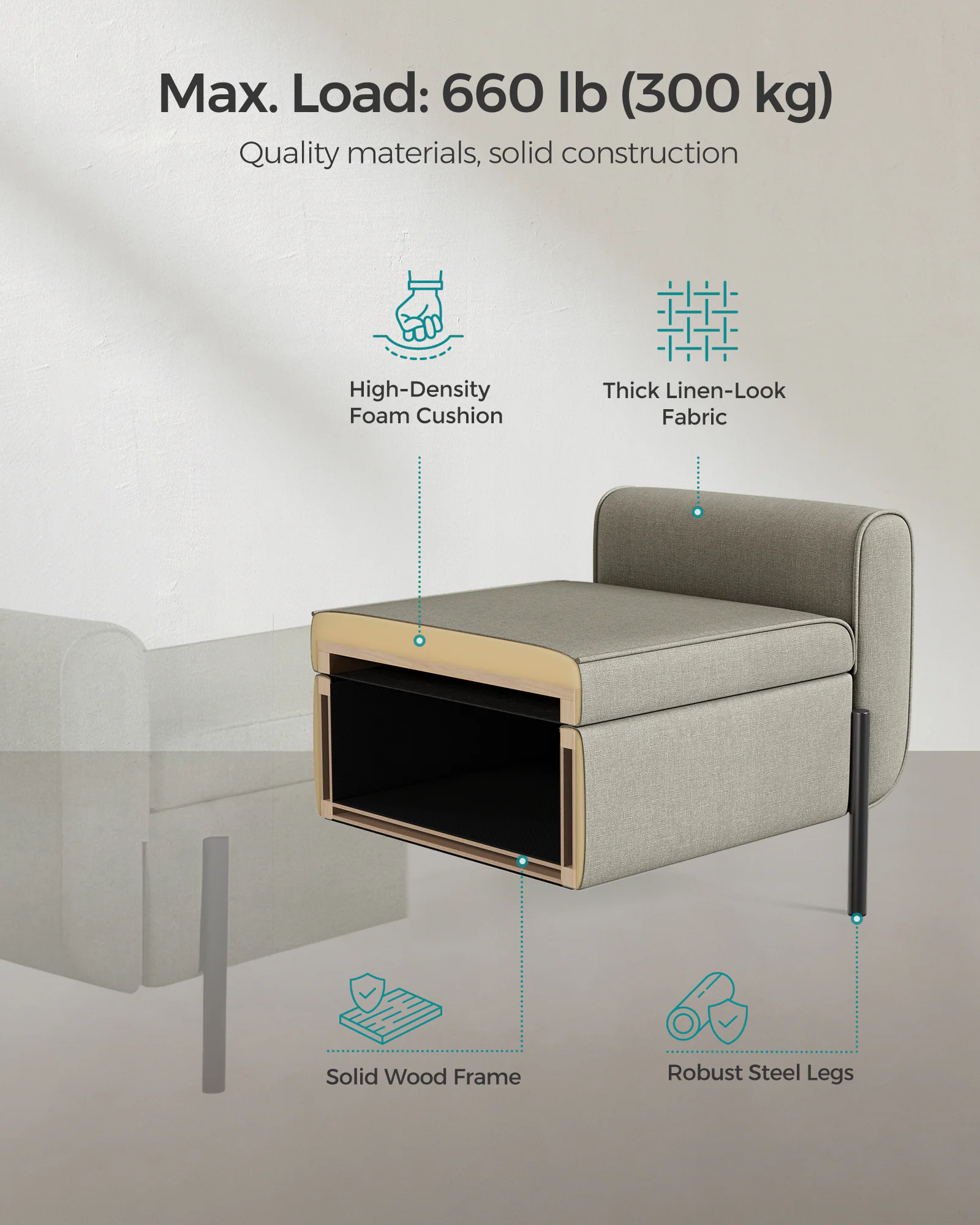 Max. Load: 660 lb (300 kg)

Quality materials, solid construction

- High-Density Foam Cushion
- Thick Linen-Look Fabric
- Solid Wood Frame
- Robust Steel Legs