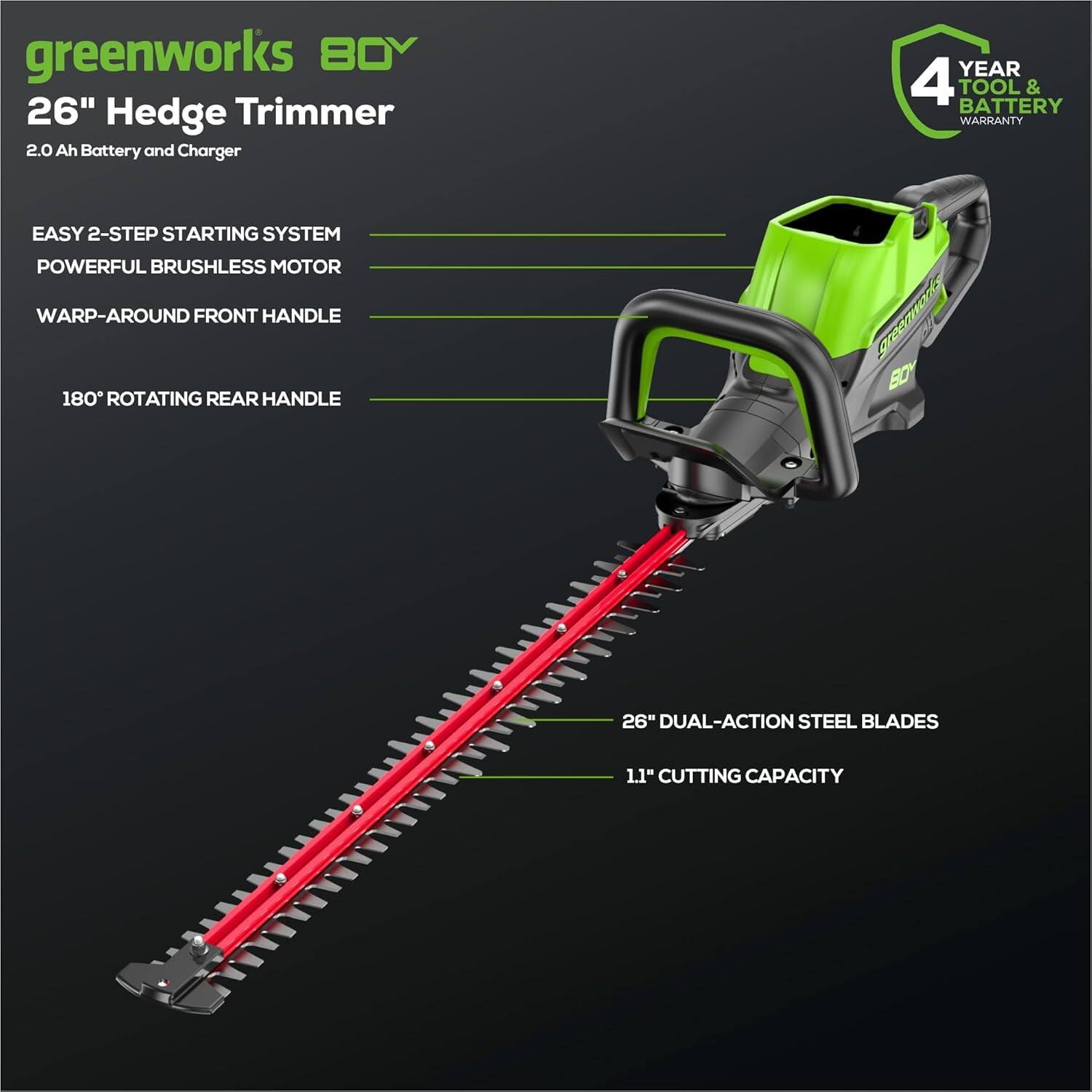 greenworks 80V  
26" Hedge Trimmer  
2.0 Ah Battery and Charger  

- EASY 2-STEP STARTING SYSTEM  
- POWERFUL BRUSHLESS MOTOR  
- WARP-AROUND FRONT HANDLE  
- 180° ROTATING REAR HANDLE  
- 26" DUAL-ACTION STEEL BLADES  
- 1.1" CUTTING CAPACITY  

4 YEAR TOOL & BATTERY WARRANTY