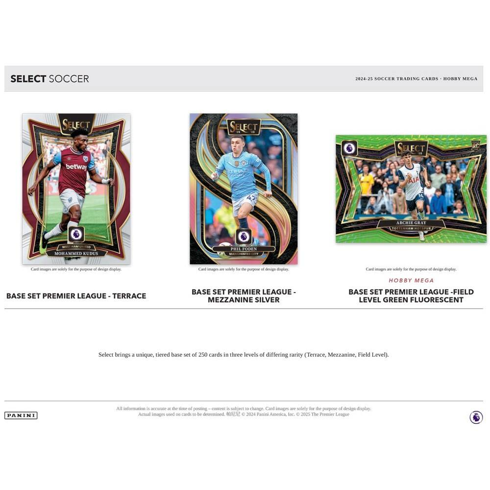 SELECT SOCCER  
2024-25 SOCCER TRADING CARDS - HOBBY MEGA  

BASE SET PREMIER LEAGUE - TERRACE  
BASE SET PREMIER LEAGUE - MEZZANINE SILVER  
BASE SET PREMIER LEAGUE - FIELD LEVEL GREEN FLUORESCENT  

Select brings a unique, tiered base set of 250 cards in three levels of differing rarity (Terrace, Mezzanine, Field Level).  

Card images are solely for the purpose of design display. Actual images used on cards to be determined.  
© 2024 Panini America, Inc. © 2025 The Premier League  

All information is accurate at the time of posting - content is subject to change.