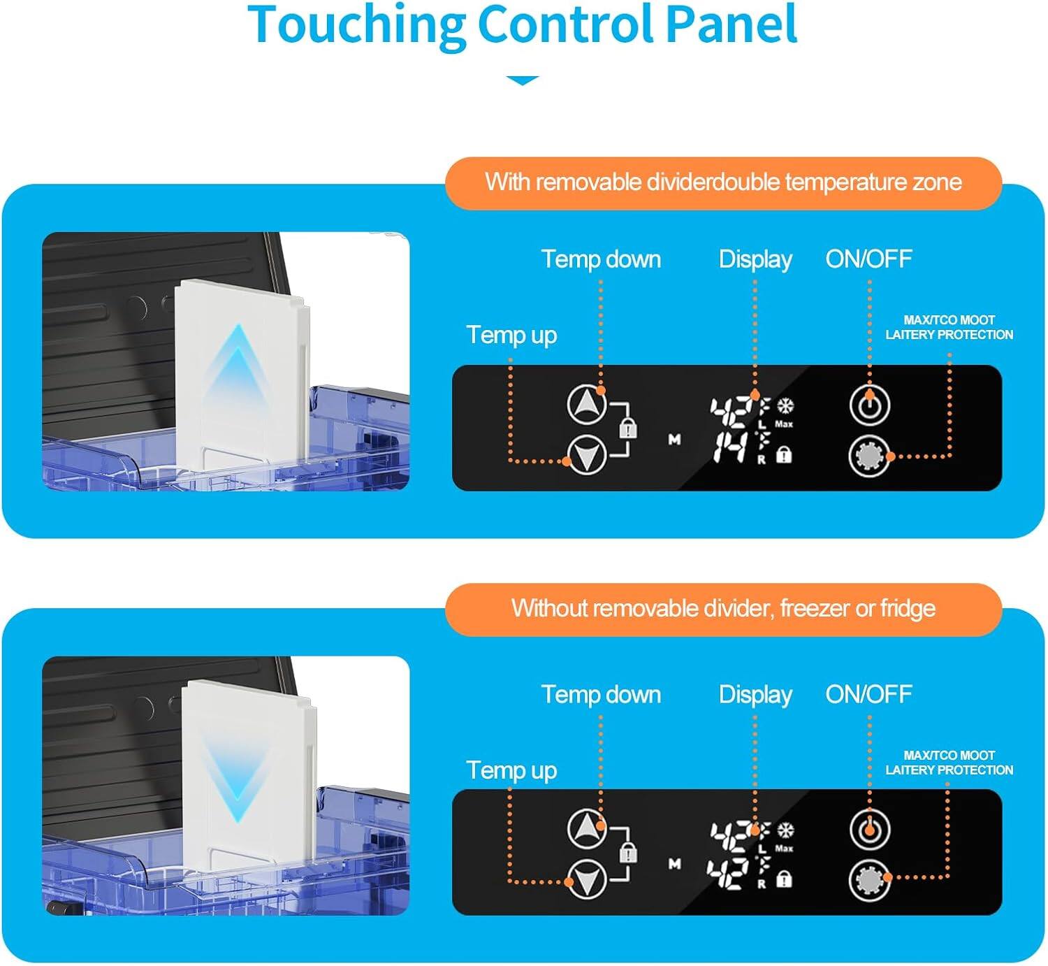 Touching Control Panel

With removable divider: double temperature zone
- Temp down
- Temp up
- Display
- ON/OFF
- MAX/TCO
- MOOT
- LAITERY PROTECTION

Without removable divider, freezer or fridge
- Temp down
- Temp up
- Display
- ON/OFF
- MAX/TCO
- MOOT
- LAITERY PROTECTION