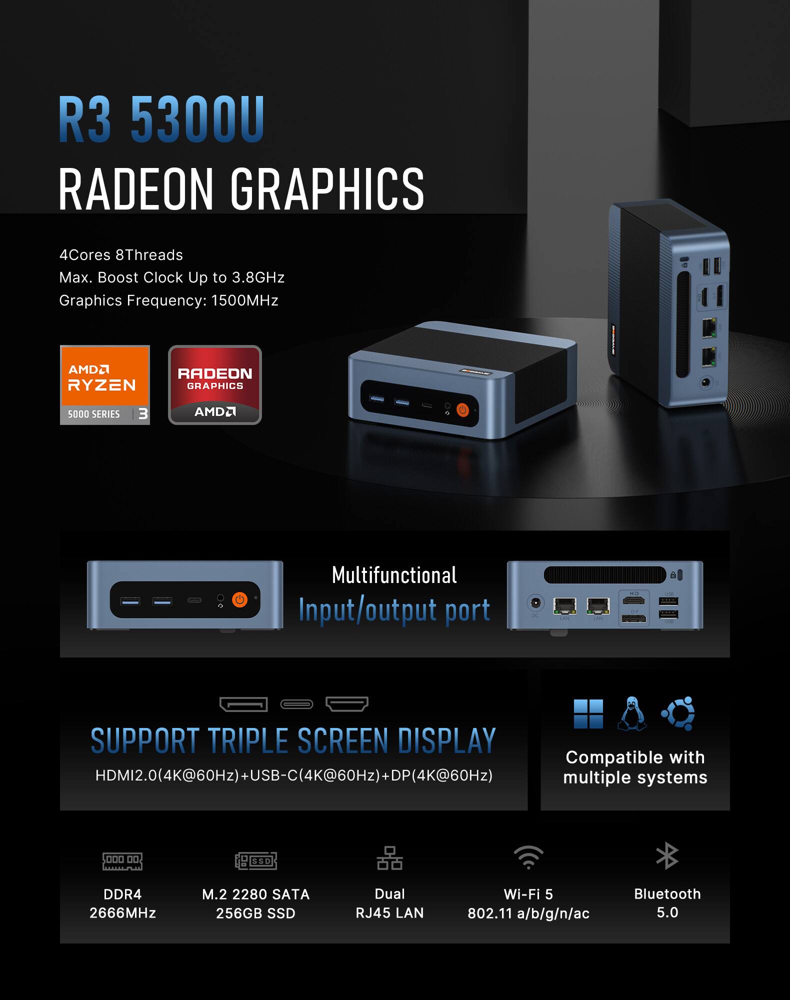 R3 5300U RADEON GRAPHICS

4Cores 8Threads Max. Boost Clock Up to 3.8GHz Graphics Frequency: 1500MHz

AMD RYZEN GRAPHICS
5000 SERIES

Multifunctional Input/output port

SUPPORT TRIPLE SCREEN DISPLAY
Compatible with HDMI2.0(4K@60Hz)+USB-C(4K@60Hz)+DP(4K@60Hz) multiple systems

DDR4 2666MHz
M.2 2280 SATA 256GB SSD
Dual RJ45 LAN
Wi-Fi 5 802.11 a/b/g/n/ac
Bluetooth 5.0