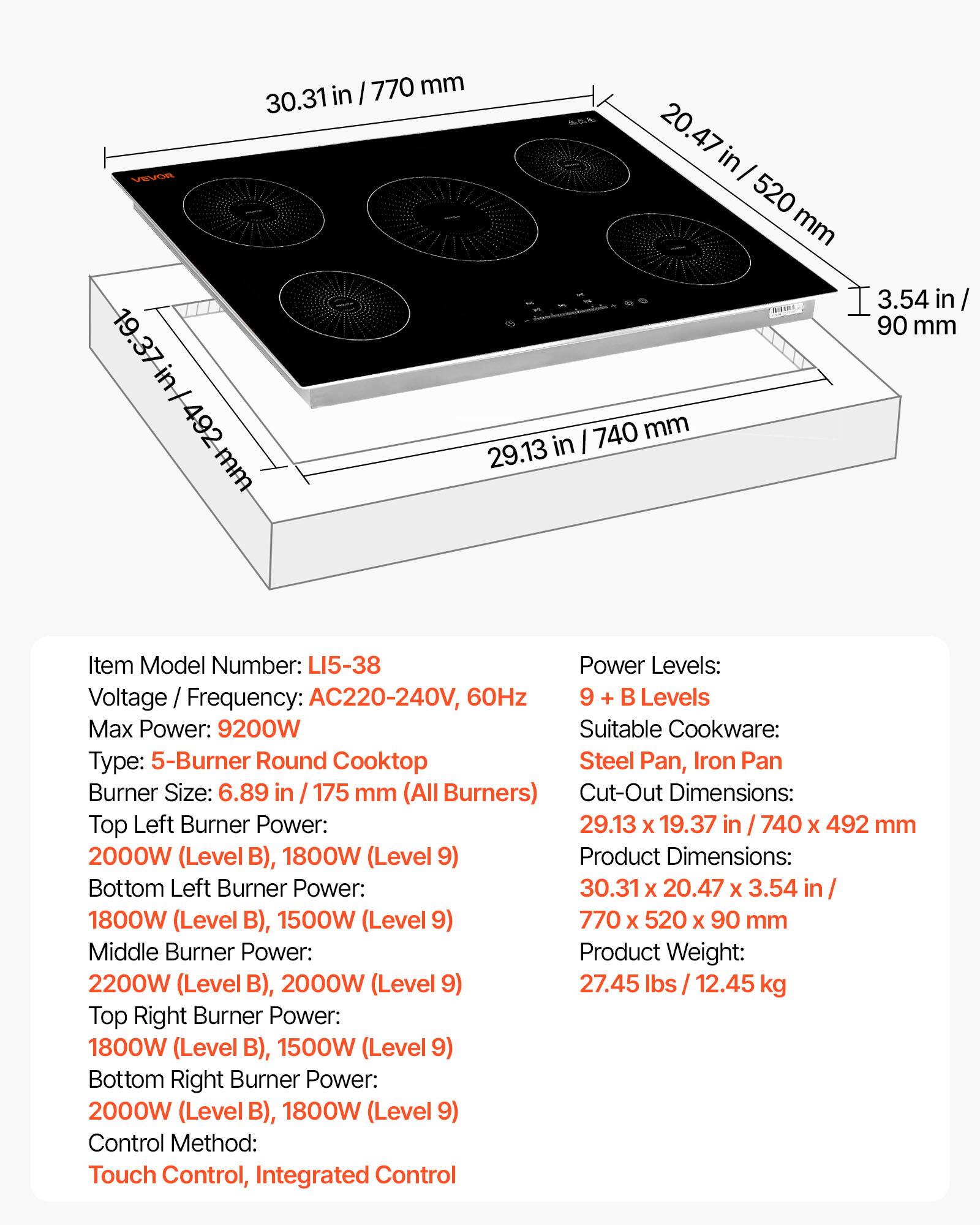 - Item Model Number: LI5-38
- Voltage / Frequency: AC220-240V, 60Hz
- Max Power: 9200W
- Type: 5-Burner Round Cooktop
- Burner Size: 6.89 in / 175 mm (All Burners)
- Cut-Out Dimensions: 29.13 x 19.37 in / 740 x 492 mm
- Product Dimensions: 30.31 x 20.47 x 3.54 in / 770 x 520 x 90 mm
- Product Weight: 27.45 lbs / 12.45 kg
- Power Levels: 9 + B Levels
- Suitable Cookware: Steel Pan, Iron Pan
- Top Left Burner Power: 2000W (Level B), 1800W (Level 9)
- Bottom Left Burner Power: 1800W (Level B), 1500W (Level 9)
- Middle Burner Power: 2200W