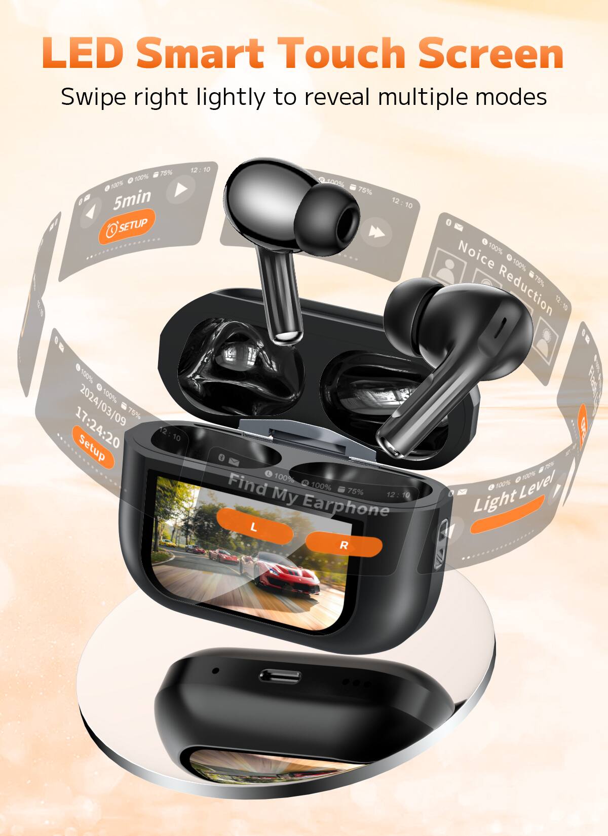 LED Smart Touch Screen  
Swipe right lightly to reveal multiple modes  

12:10  
100% 75% 100%  
5min  
SETUP  
17:24:20  
2024/03/09  
100% 75%  
Find My Earphone  
Noise Reduction  
Light Level  
Earphone L R