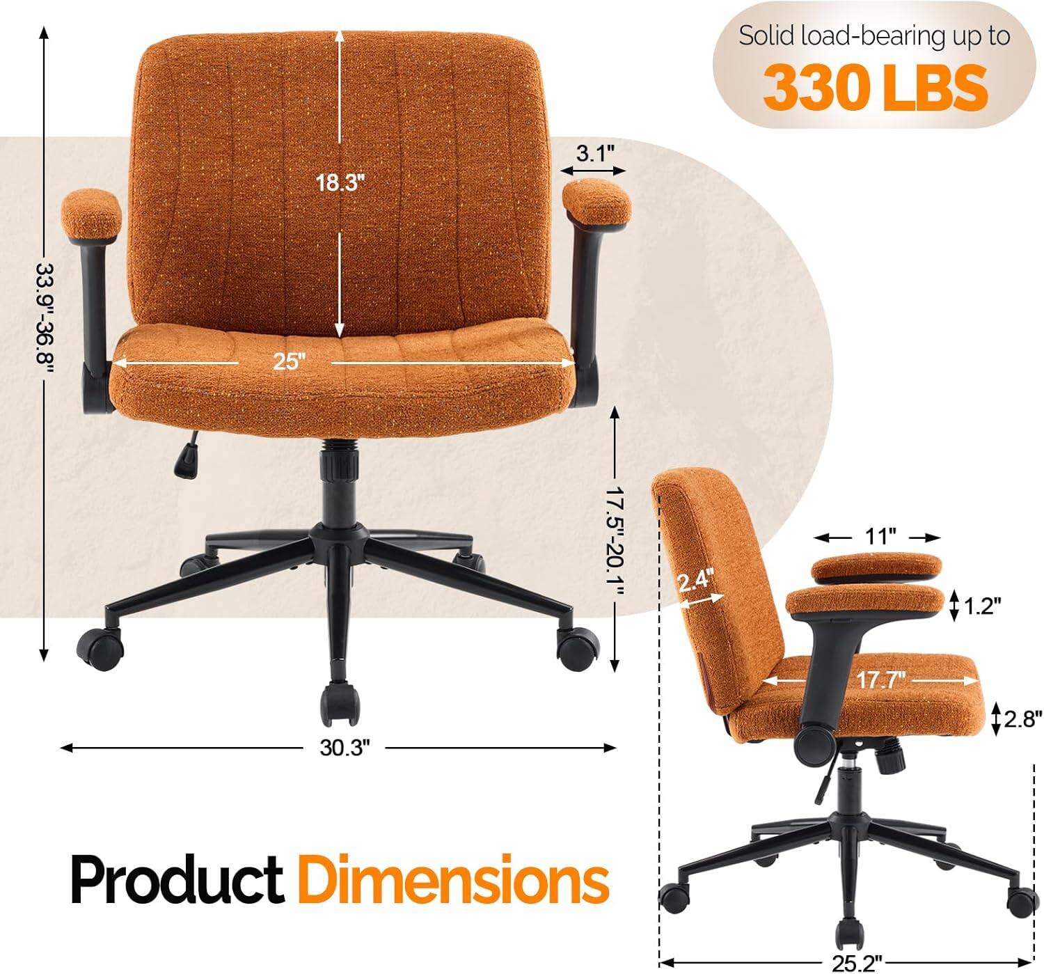 18.3" 3.1" Solid load-bearing up to 330 LBS 33.9"-36.8" 25" 17.5"-20.1" 2.4" 11" 1.2" 17.7" 30.3" 2.8" Product Dimensions 25.2"