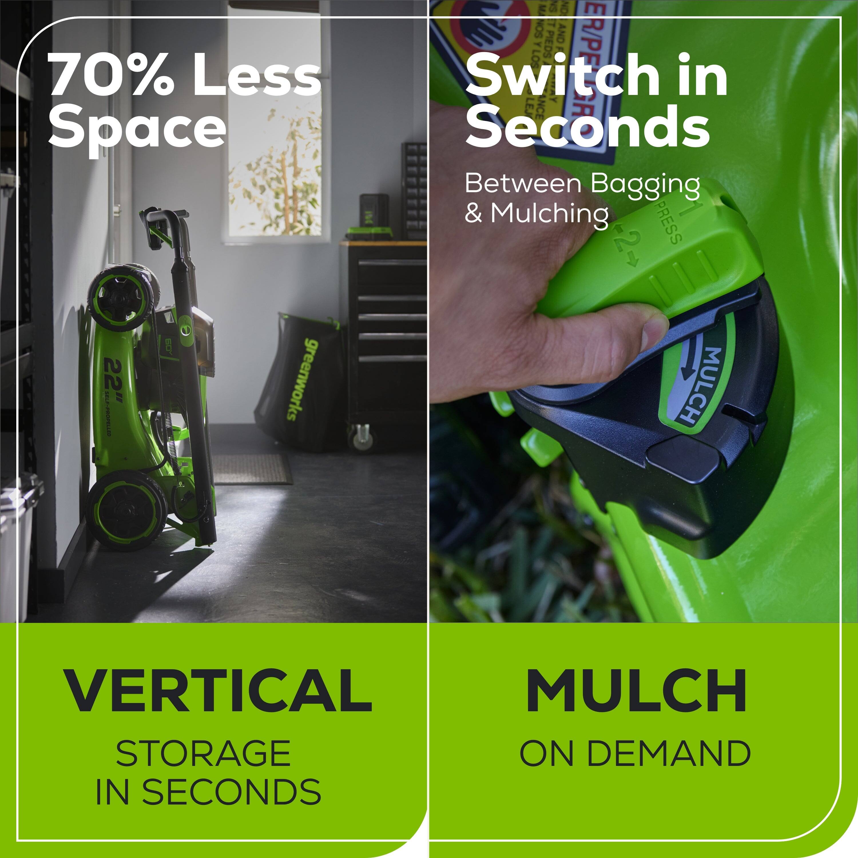 70% Less Space

Switch in Seconds
Between Bagging & Mulching

VERTICAL STORAGE IN SECONDS

MULCH ON DEMAND