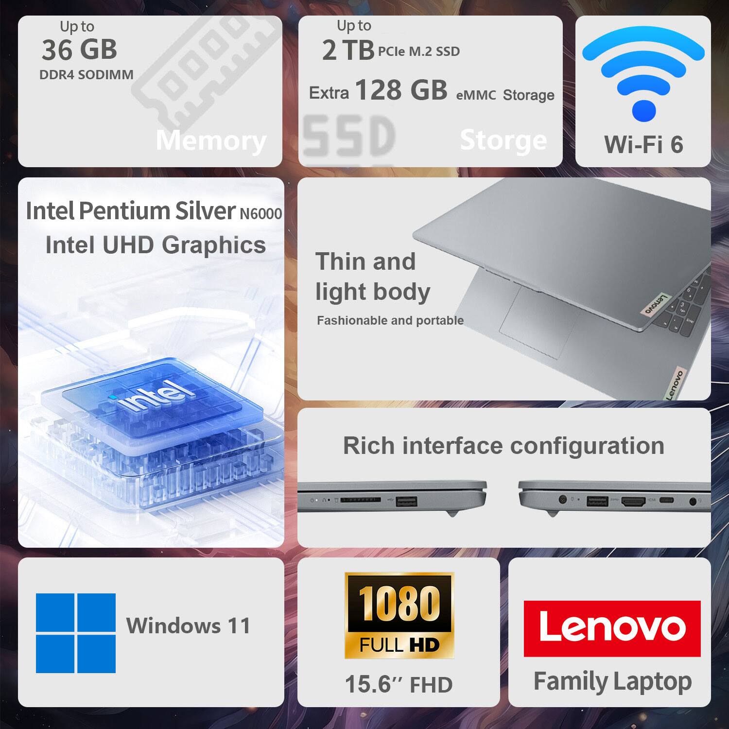 Up to 36 GB DDR4 SODIMM Memory  
Up to 2 TB PCIe M.2 SSD Extra 128 GB eMMC Storage  
Intel Pentium Silver N6000 Intel UHD Graphics  
Thin and light body Fashionable and portable  
Rich interface configuration  
Windows 11  
1080 FULL HD 15.6" FHD  
Lenovo Family Laptop  
Wi-Fi 6