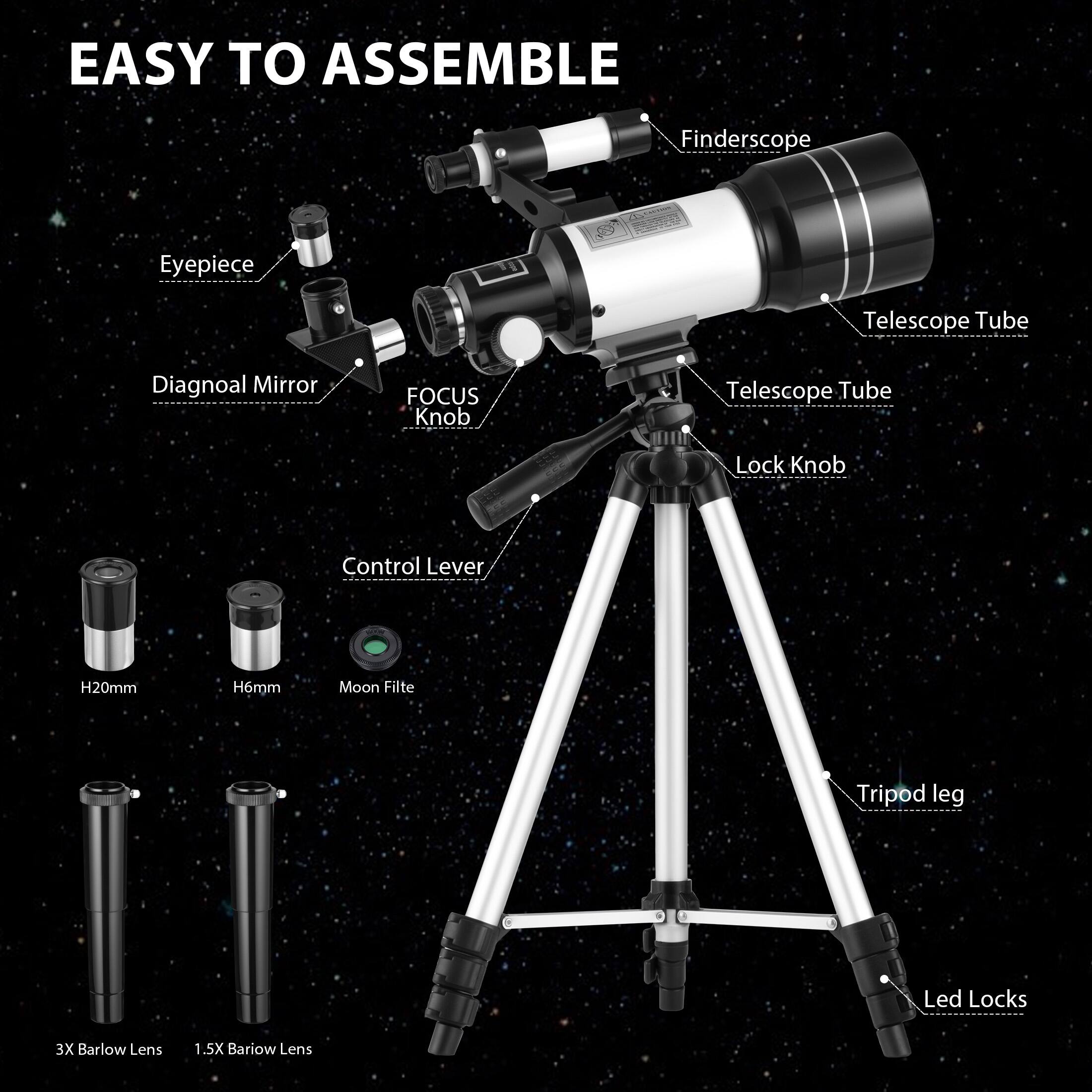 EASY TO ASSEMBLE

- Finderscope
- Eyepiece
- Telescope Tube
- Diagonal Mirror
- FOCUS Knob
- Telescope Tube
- Lock Knob
- Control Lever
- H20mm
- H6mm
- Moon Filter
- 3X Barlow Lens
- 1.5X Barlow Lens
- Tripod leg
- Led Locks