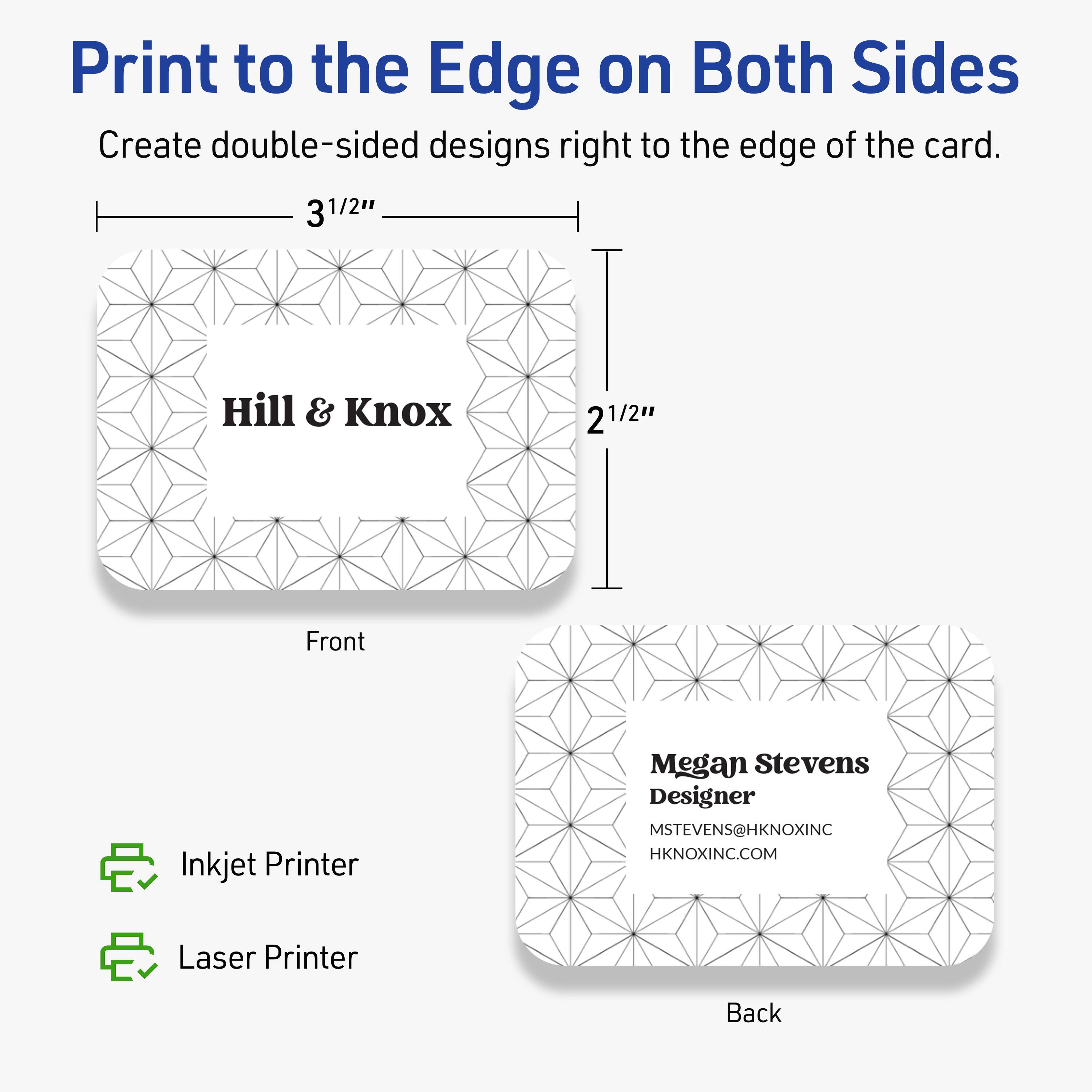 Print to the Edge on Both Sides

Create double-sided designs right to the edge of the card.

Front  
3 1/2"  
2 1/2"

Hill & Knox

Back  
Megan Stevens  
Designer  
MSTEVENS@HKNOXINC  
HKNOXINC.COM

Inkjet Printer  
Laser Printer