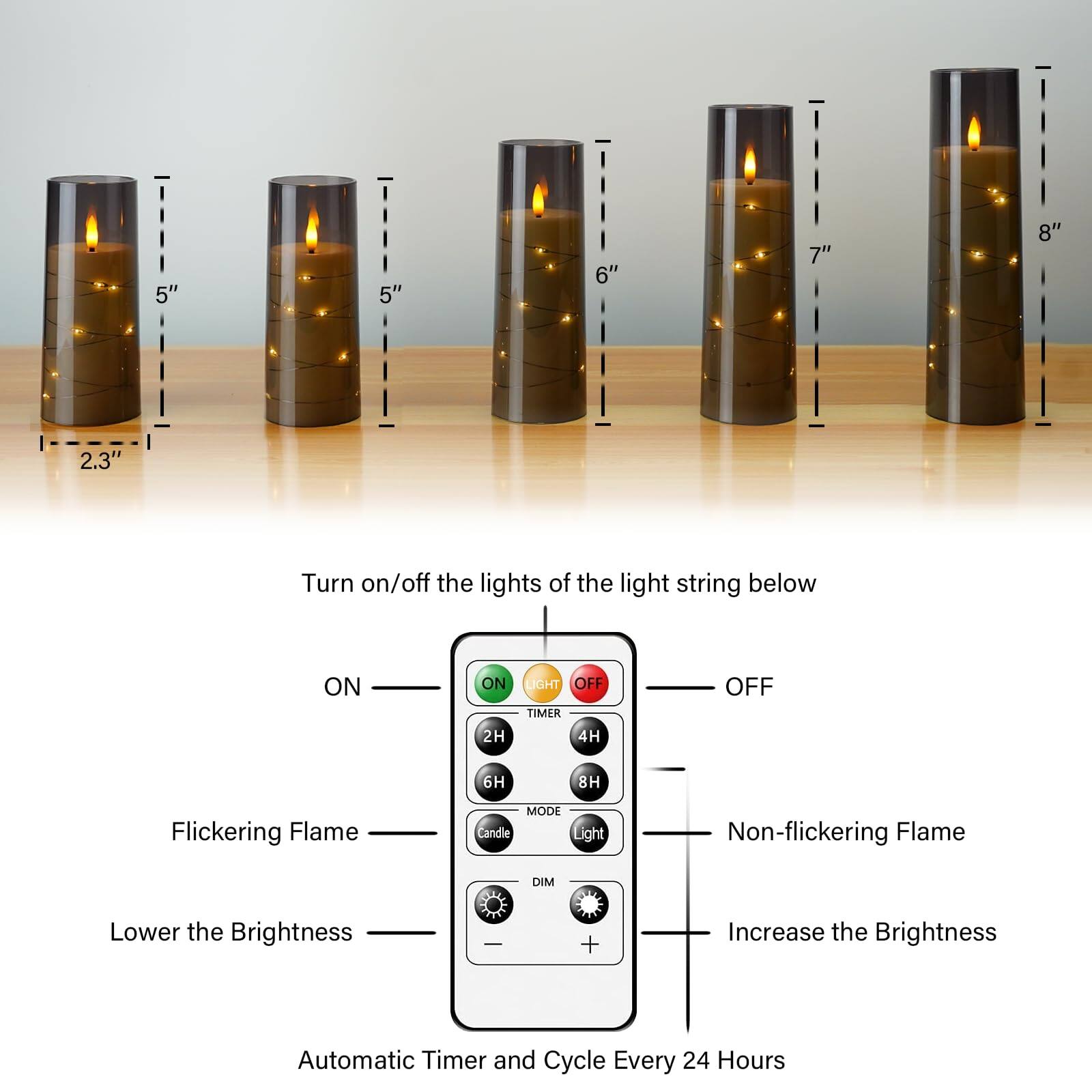 - 2.3"
- 5"
- 5"
- 6"
- 7"
- 8"

Turn on/off the lights of the light string below

ON
OFF

Flickering Flame
Non-flickering Flame

Lower the Brightness
Increase the Brightness

Automatic Timer and Cycle Every 24 Hours

2H TIMER
4H TIMER
6H TIMER
8H TIMER

MODE
Candle Light

DIM