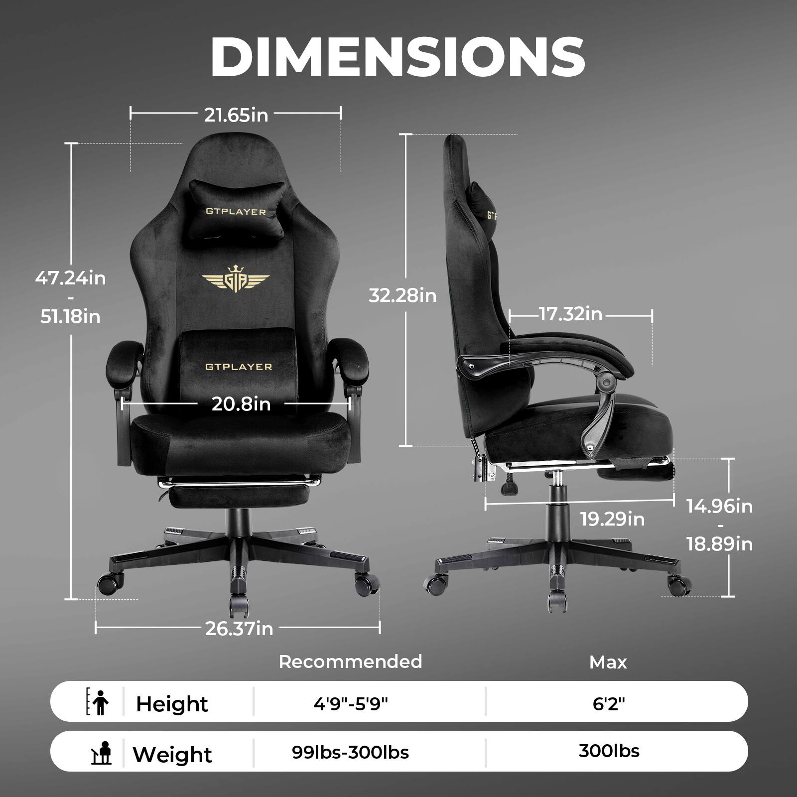 DIMENSIONS 21.65in 47.24in 51.18in 32.28in 17.32in GTPLAYER 20.8in 19.29in 14.96in 18.89in 26.37in Recommended Max Height 4'9"-5'9" 6'2" Weight 99lbs-300lbs 300lbs