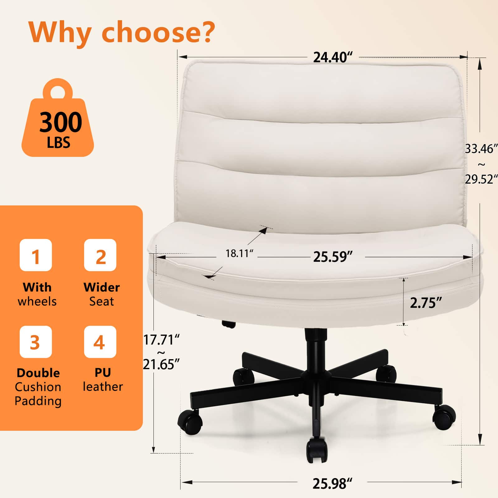 Why choose? 300 LBS 24.40" 33.46" ~ 29.52" 1 With wheels 2 Wider Seat 3 Double Cushion Padding 4 PU leather 18.11" 25.59" 2.75" 17.71" ~ 21.65" 25.98"