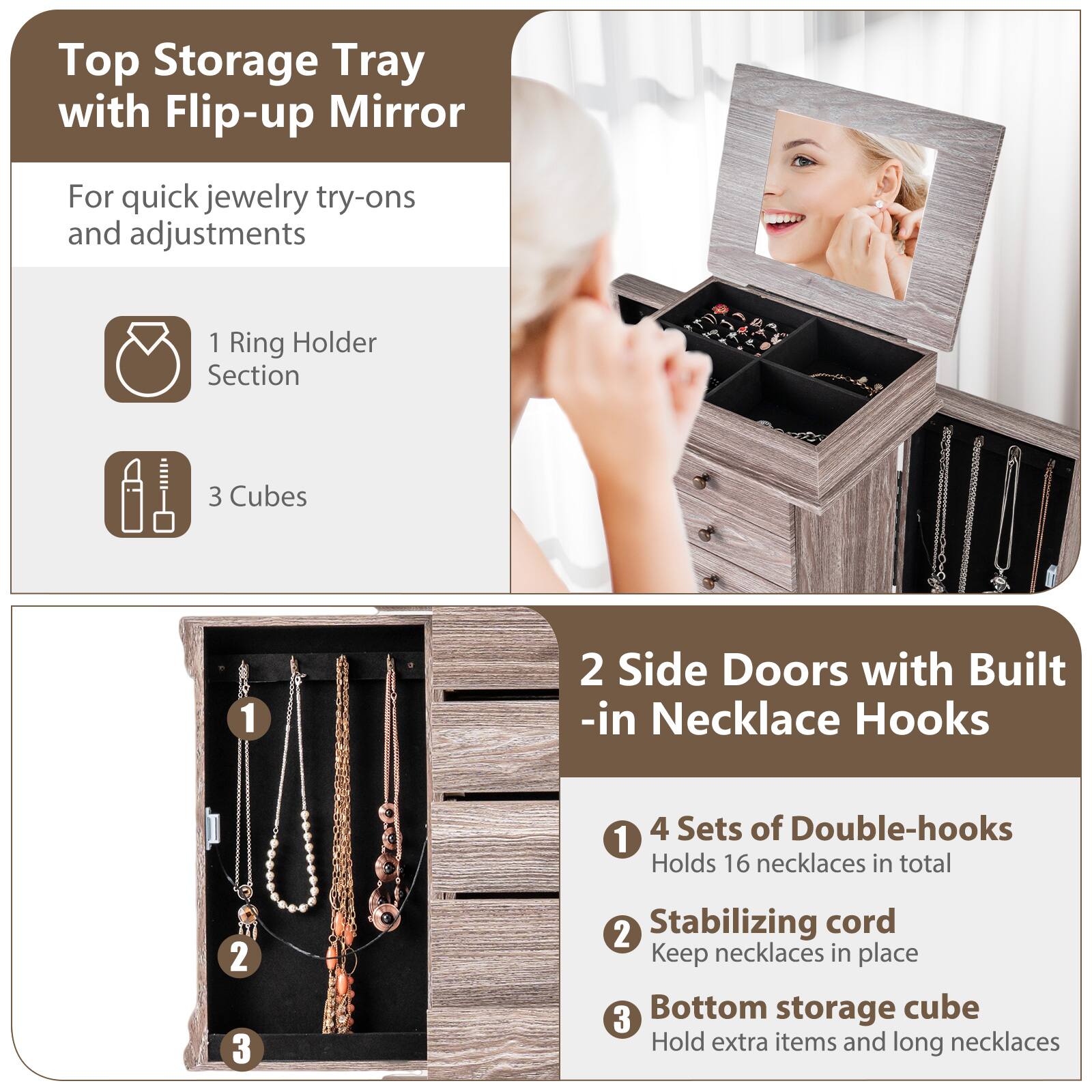 Top Storage Tray with Flip-up Mirror  
For quick jewelry try-ons and adjustments  

1 Ring Holder Section  
3 Cubes  

2 Side Doors with Built-in Necklace Hooks  

1 4 Sets of Double-hooks  
Holds 16 necklaces in total  

2 Stabilizing cord  
Keep necklaces in place  

3 Bottom storage cube  
Hold extra items and long necklaces